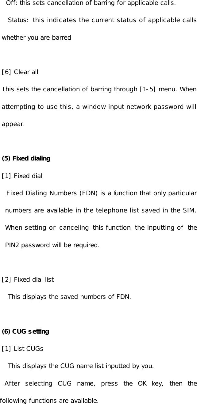 Off: this sets cancellation of barring for applicable calls. Status: this indicates the current status of applicable calls whether you are barred  [6] Clear all This sets the cancellation of barring through [1-5] menu. When attempting to use this, a window input network password will appear.  (5) Fixed dialing [1] Fixed dial    Fixed Dialing Numbers (FDN) is a function that only particular numbers are available in the telephone list saved in the SIM. When setting or  canceling this function the inputting of the PIN2 password will be required.  [2] Fixed dial list This displays the saved numbers of FDN.   (6) CUG setting [1] List CUGs This displays the CUG name list inputted by you.   After selecting CUG name, press the OK key, then the following functions are available. 