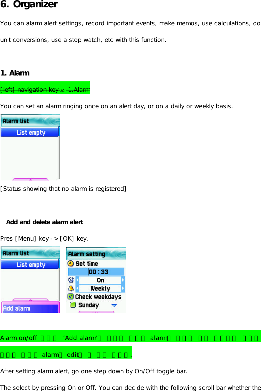6. Organizer You can alarm alert settings, record important events, make memos, use calculations, do unit conversions, use a stop watch, etc with this function.  1. Alarm   [left] navigation key ? 1.Alarm You can set an alarm ringing once on an alert day, or on a daily or weekly basis.  [Status showing that no alarm is registered]  Add and delete alarm alert   Pres [Menu] key -&gt; [OK] key.               Alarm on/off  설정은 ‘Add alarm’을 통해서 새로운 alarm을 설정할 때는 동작하지 않으며 기존의 저장된 alarm을 edit할 때 설정 가능함. After setting alarm alert, go one step down by On/Off toggle bar.  The select by pressing On or Off. You can decide with the following scroll bar whether the 