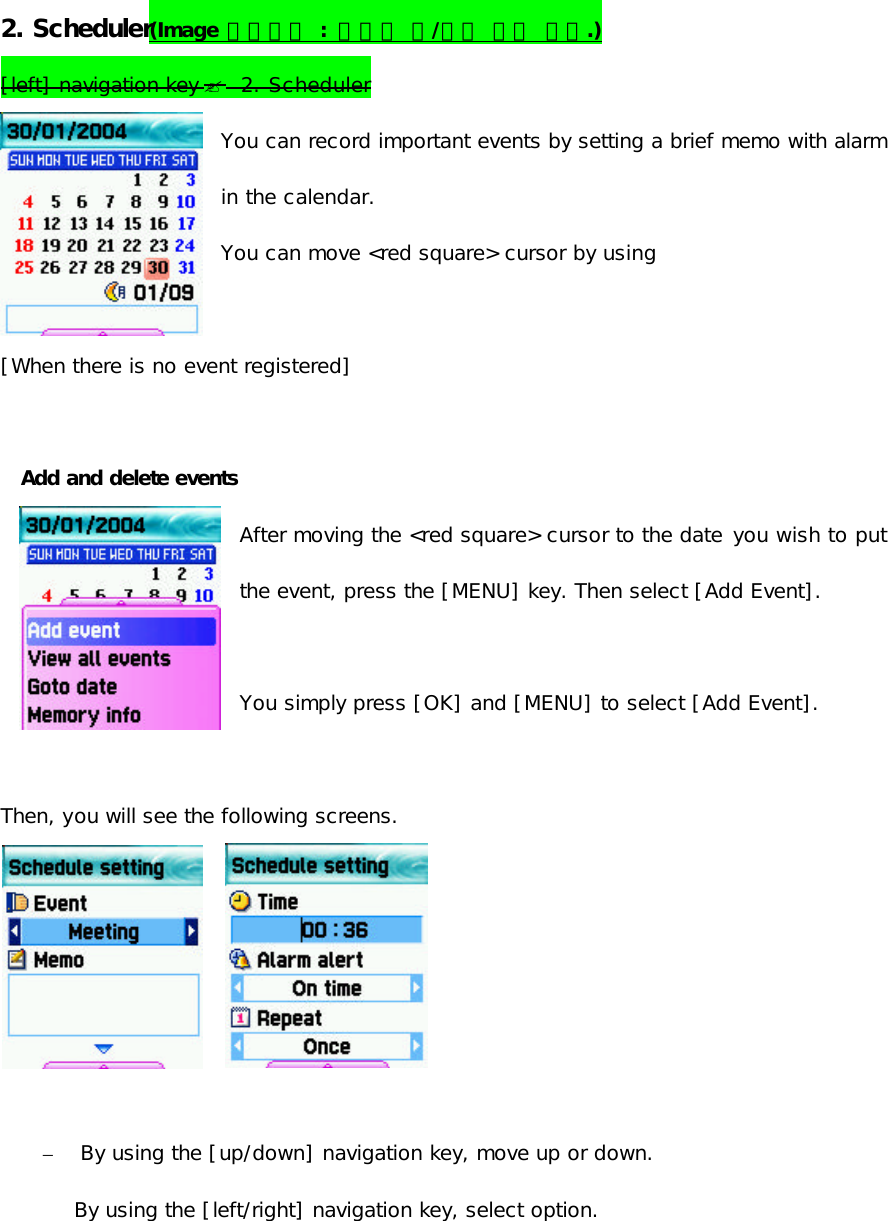  2. Scheduler(Image 변경바람 : 아랫줄 양/음력 표시 없음.)    [left] navigation key ?  2. Scheduler You can record important events by setting a brief memo with alarm in the calendar. You can move &lt;red square&gt; cursor by using   [When there is no event registered]  Add and delete events After moving the &lt;red square&gt; cursor to the date you wish to put the event, press the [MENU] key. Then select [Add Event].   You simply press [OK] and [MENU] to select [Add Event].  Then, you will see the following screens.            – By using the [up/down] navigation key, move up or down. By using the [left/right] navigation key, select option.             