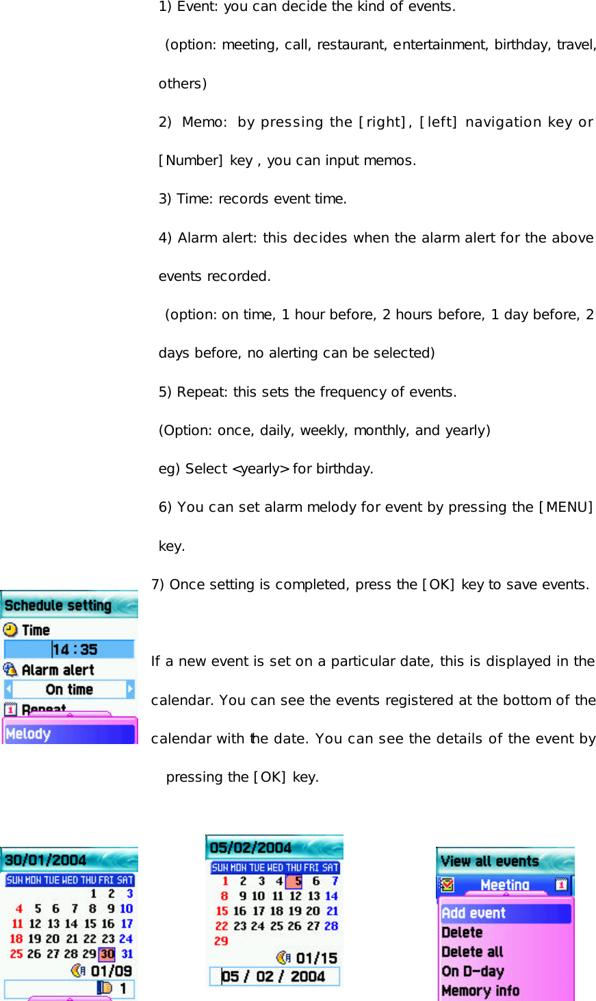 1) Event: you can decide the kind of events.  (option: meeting, call, restaurant, entertainment, birthday, travel, others)  2) Memo: by pressing the [right], [left] navigation key or [Number] key , you can input memos. 3) Time: records event time. 4) Alarm alert: this decides when the alarm alert for the above events recorded.  (option: on time, 1 hour before, 2 hours before, 1 day before, 2 days before, no alerting can be selected)  5) Repeat: this sets the frequency of events. (Option: once, daily, weekly, monthly, and yearly) eg) Select &lt;yearly&gt; for birthday. 6) You can set alarm melody for event by pressing the [MENU] key. 7) Once setting is completed, press the [OK] key to save events.  If a new event is set on a particular date, this is displayed in the calendar. You can see the events registered at the bottom of the calendar with the date. You can see the details of the event by pressing the [OK] key.    