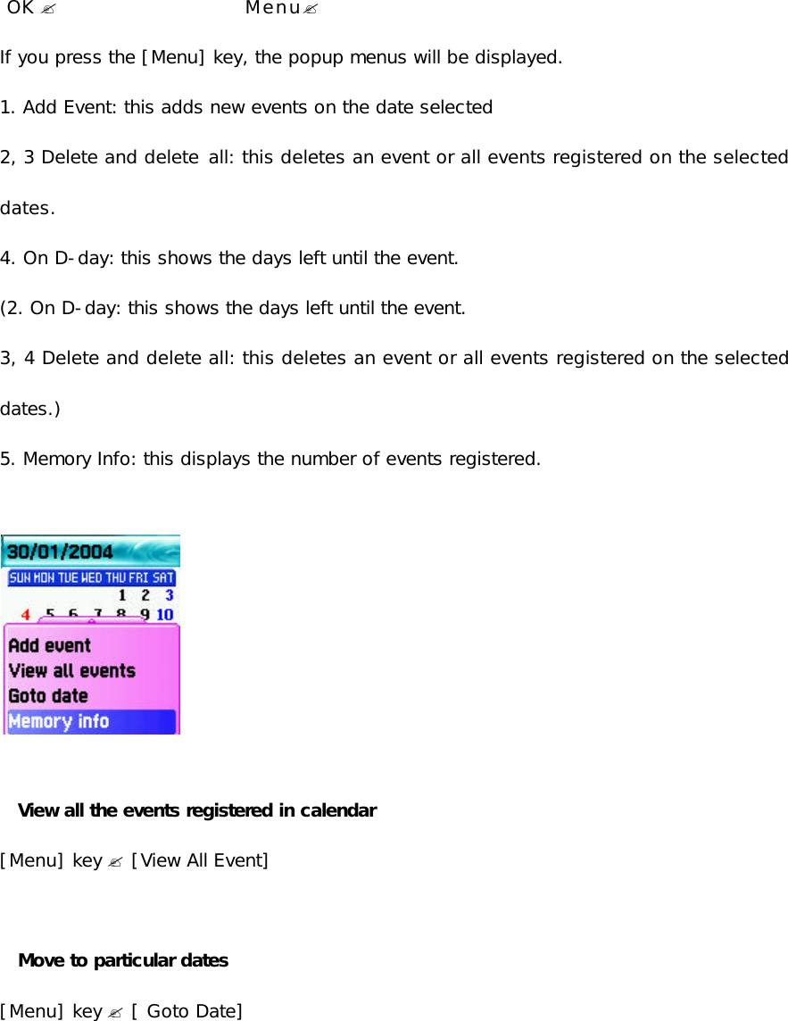    OK ?                     Menu?  If you press the [Menu] key, the popup menus will be displayed.  1. Add Event: this adds new events on the date selected 2, 3 Delete and delete all: this deletes an event or all events registered on the selected dates.  4. On D-day: this shows the days left until the event.  (2. On D-day: this shows the days left until the event. 3, 4 Delete and delete all: this deletes an event or all events registered on the selected dates.) 5. Memory Info: this displays the number of events registered.              View all the events registered in calendar [Menu] key ? [View All Event]   Move to particular dates [Menu] key ? [ Goto Date]          