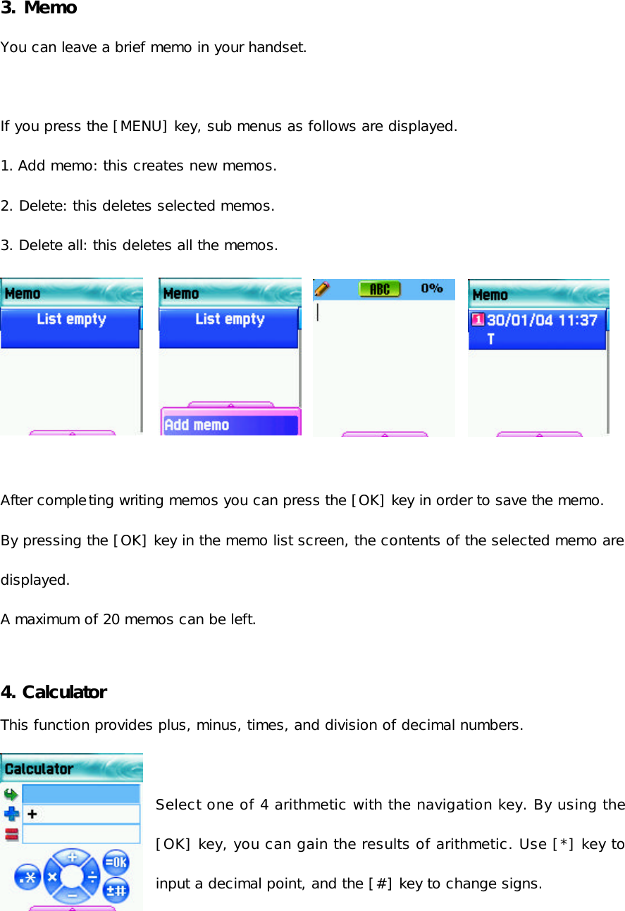  3. Memo   You can leave a brief memo in your handset.  If you press the [MENU] key, sub menus as follows are displayed. 1. Add memo: this creates new memos.  2. Delete: this deletes selected memos. 3. Delete all: this deletes all the memos.  After completing writing memos you can press the [OK] key in order to save the memo. By pressing the [OK] key in the memo list screen, the contents of the selected memo are displayed. A maximum of 20 memos can be left.  4. Calculator   This function provides plus, minus, times, and division of decimal numbers.  Select one of 4 arithmetic with the navigation key. By using the [OK] key, you can gain the results of arithmetic. Use [*] key to input a decimal point, and the [#] key to change signs. 