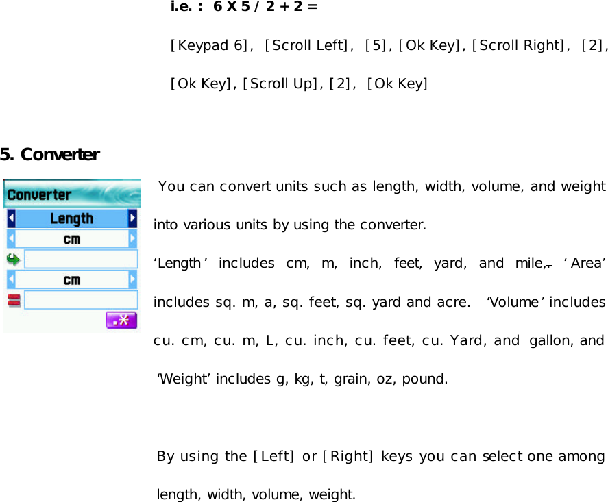  i.e. :  6 X 5 / 2 + 2 = [Keypad 6],  [Scroll Left],  [5], [Ok Key], [Scroll Right],  [2], [Ok Key], [Scroll Up], [2],  [Ok Key]  5. Converter  You can convert units such as length, width, volume, and weight into various units by using the converter. ‘Length ’ includes cm, m, inch, feet, yard, and mile,. ‘Area’ includes sq. m, a, sq. feet, sq. yard and acre.  ‘Volume’ includes cu. cm, cu. m, L, cu. inch, cu. feet, cu. Yard, and  gallon, and ‘Weight’ includes g, kg, t, grain, oz, pound.   By using the [Left] or [Right] keys you can select one among length, width, volume, weight. 