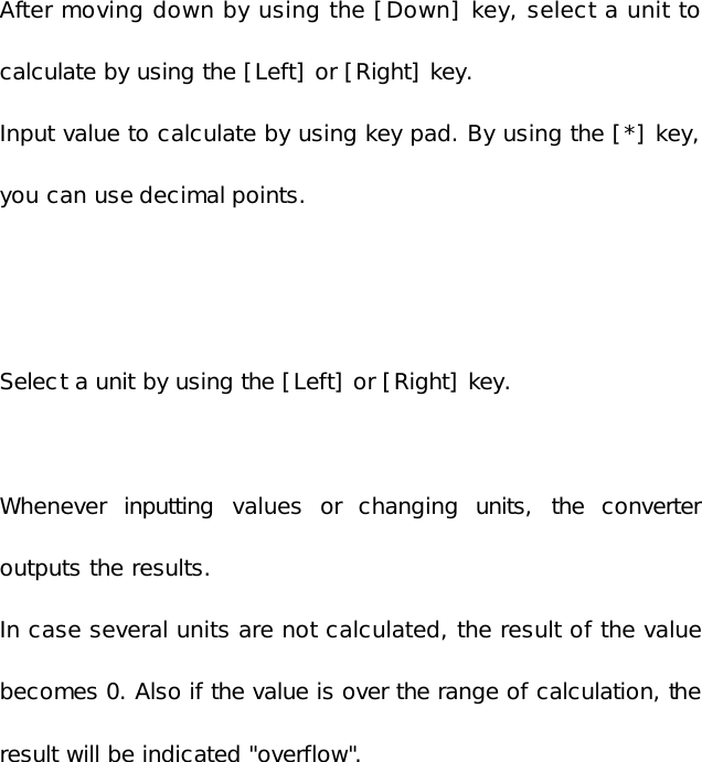   After moving down by using the [Down] key, select a unit to calculate by using the [Left] or [Right] key. Input value to calculate by using key pad. By using the [*] key, you can use decimal points.   Select a unit by using the [Left] or [Right] key.  Whenever inputting values or changing units, the converter outputs the results. In case several units are not calculated, the result of the value becomes 0. Also if the value is over the range of calculation, the result will be indicated &quot;overflow&quot;.        