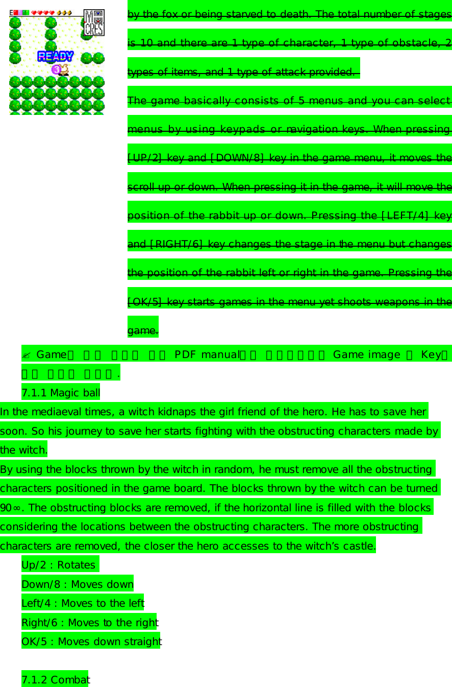 by the fox or being starved to death. The total number of stages is 10 and there are 1 type of character, 1 type of obstacle, 2 types of items, and 1 type of attack provided.  The game basically consists of 5 menus and you can select menus by using keypads or navigation keys. When pressing [UP/2] key and [DOWN/8] key in the game menu, it moves the scroll up or down. When pressing it in the game, it will move the position of the rabbit up or down. Pressing the [LEFT/4] key and [RIGHT/6] key changes the stage in the menu but changes the position of the rabbit left or right in the game. Pressing the [OK/5] key starts games in the menu yet shoots weapons in the game. ? Game에 대한 내용은 영문 PDF manual에서 인용하였으며 Game image 및 Key에 대한 설명이 필요함. 7.1.1 Magic ball In the mediaeval times, a witch kidnaps the girl friend of the hero. He has to save her soon. So his journey to save her starts fighting with the obstructing characters made by the witch. By using the blocks thrown by the witch in random, he must remove all the obstructing characters positioned in the game board. The blocks thrown by the witch can be turned 90∞. The obstructing blocks are removed, if the horizontal line is filled with the blocks considering the locations between the obstructing characters. The more obstructing characters are removed, the closer the hero accesses to the witch’s castle. Up/2 : Rotates  Down/8 : Moves down Left/4 : Moves to the left Right/6 : Moves to the right OK/5 : Moves down straight  7.1.2 Combat 