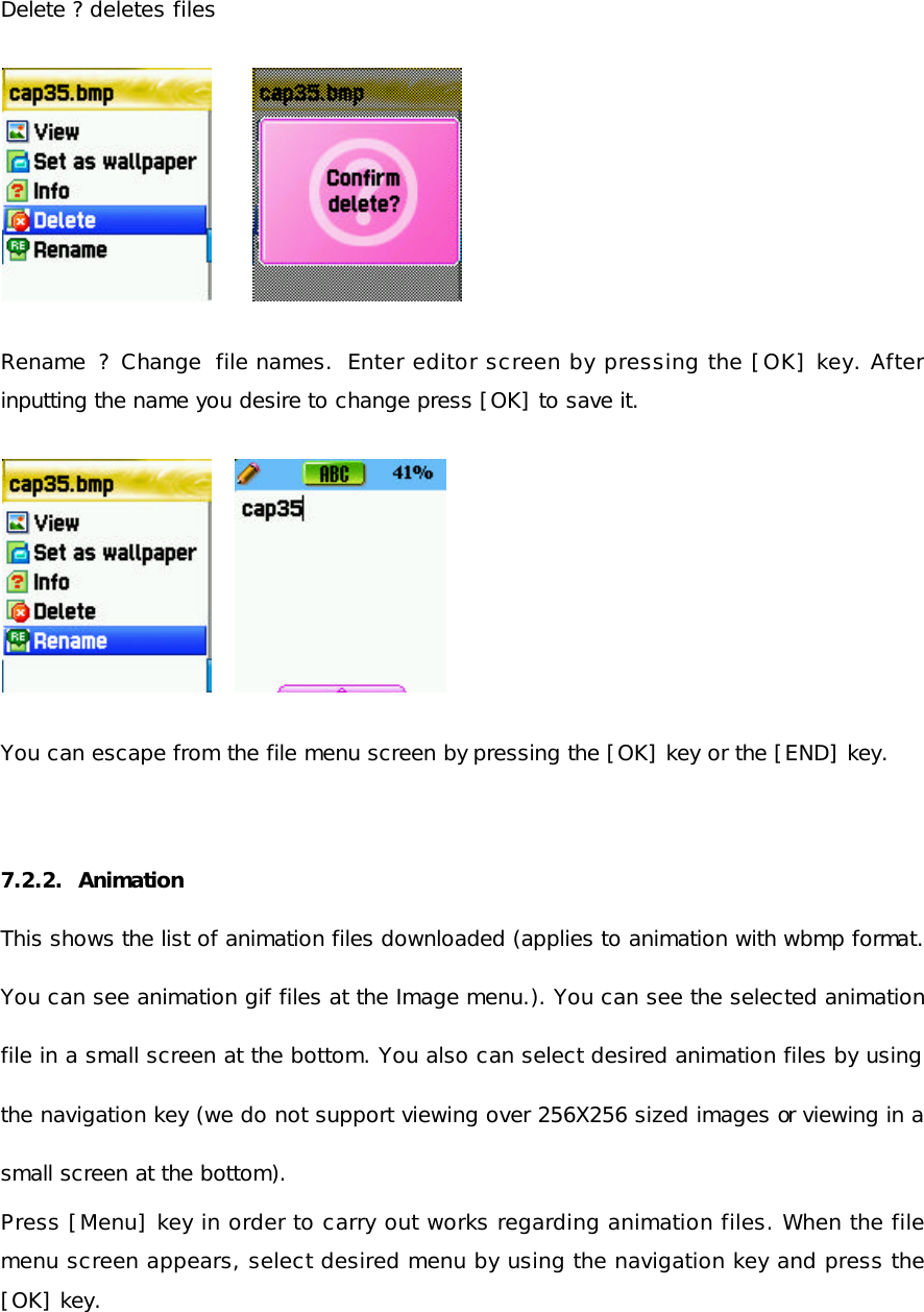  Delete ? deletes files              Rename  ? Change file names.  Enter editor screen by pressing the [OK] key. After inputting the name you desire to change press [OK] to save it.           You can escape from the file menu screen by pressing the [OK] key or the [END] key.   7.2.2.  Animation This shows the list of animation files downloaded (applies to animation with wbmp format. You can see animation gif files at the Image menu.). You can see the selected animation file in a small screen at the bottom. You also can select desired animation files by using the navigation key (we do not support viewing over 256X256 sized images or viewing in a small screen at the bottom).  Press [Menu] key in order to carry out works regarding animation files. When the file menu screen appears, select desired menu by using the navigation key and press the [OK] key.  
