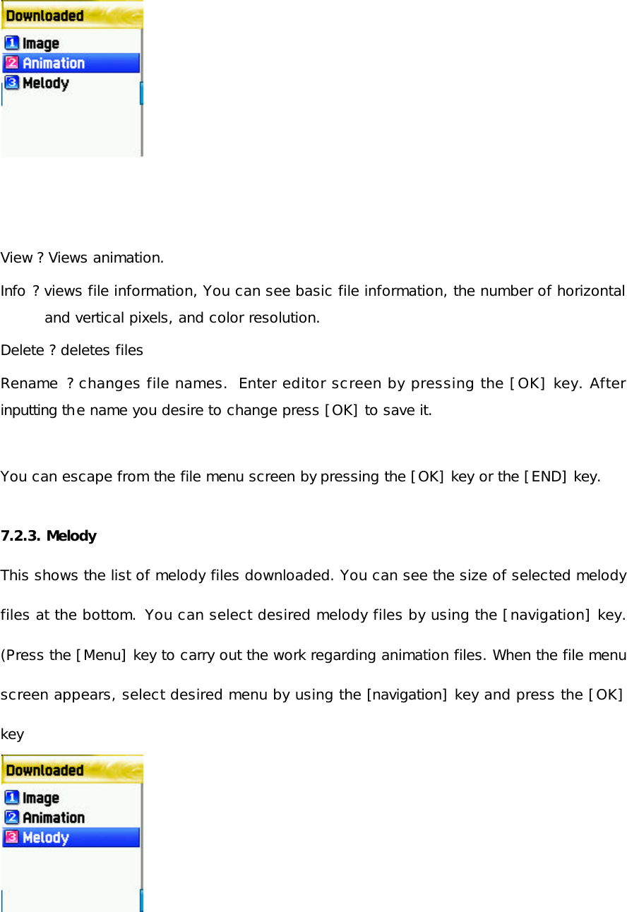           View ? Views animation.  Info ? views file information, You can see basic file information, the number of horizontal and vertical pixels, and color resolution.  Delete ? deletes files Rename  ? changes file names.  Enter editor screen by pressing the [OK] key. After inputting the name you desire to change press [OK] to save it.  You can escape from the file menu screen by pressing the [OK] key or the [END] key.  7.2.3. Melody This shows the list of melody files downloaded. You can see the size of selected melody files at the bottom.  You can select desired melody files by using the [navigation] key. (Press the [Menu] key to carry out the work regarding animation files. When the file menu screen appears, select desired menu by using the [navigation] key and press the [OK] key             