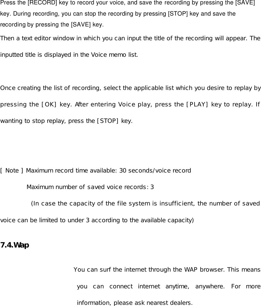  Press the [RECORD] key to record your voice, and save the recording by pressing the [SAVE] key. During recording, you can stop the recording by pressing [STOP] key and save the recording by pressing the [SAVE] key. Then a text editor window in which you can input the title of the recording will appear. The inputted title is displayed in the Voice memo list.  Once creating the list of recording, select the applicable list which you desire to replay by pressing the [OK] key. After entering Voice play, press the [PLAY] key to replay. If wanting to stop replay, press the [STOP] key.    [ Note ] Maximum record time available: 30 seconds/voice record   Maximum number of saved voice records: 3  (In case the capacity of the file system is insufficient, the number of saved voice can be limited to under 3 according to the available capacity)  7.4.Wap    You can surf the internet through the WAP browser. This means you can connect internet anytime, anywhere. For more information, please ask nearest dealers.    