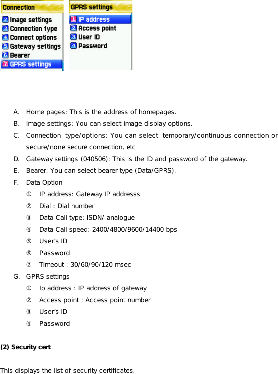           A. Home pages: This is the address of homepages. B. Image settings: You can select image display options. C. Connection type/options: You can select temporary/continuous connection or secure/none secure connection, etc   D. Gateway settings (040506): This is the ID and password of the gateway. E. Bearer: You can select bearer type (Data/GPRS).  F. Data Option ① IP address: Gateway IP addresss ② Dial : Dial number ③ Data Call type: ISDN/ analogue ④ Data Call speed: 2400/4800/9600/14400 bps ⑤ User’s ID ⑥ Password ⑦ Timeout : 30/60/90/120 msec G. GPRS settings  ① Ip address : IP address of gateway ② Access point : Access point number ③ User’s ID ④ Password  (2) Security cert  This displays the list of security certificates. 
