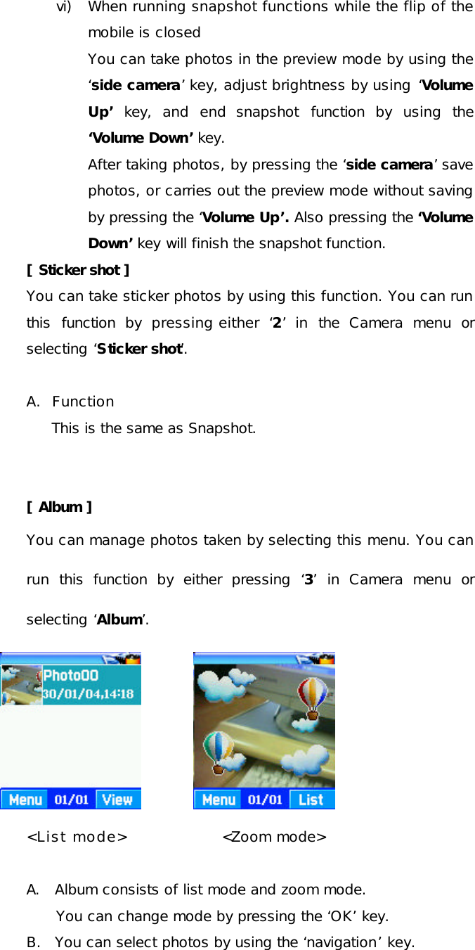 vi) When running snapshot functions while the flip of the mobile is closed You can take photos in the preview mode by using the ‘side camera’ key, adjust brightness by using ‘Volume Up’ key, and end snapshot function by using the ‘Volume Down’ key. After taking photos, by pressing the ‘side camera’ save photos, or carries out the preview mode without saving by pressing the ‘Volume Up’. Also pressing the ‘Volume Down’ key will finish the snapshot function. [ Sticker shot ] You can take sticker photos by using this function. You can run this function by pressing either  ‘2’ in the Camera menu or selecting ‘Sticker shot’.   A.  Function This is the same as Snapshot.   [ Album ] You can manage photos taken by selecting this menu. You can run this function by either pressing  ‘3’ in Camera menu or selecting ‘Album’.                     &lt;List mode&gt;               &lt;Zoom mode&gt;  A. Album consists of list mode and zoom mode. You can change mode by pressing the ‘OK’ key. B. You can select photos by using the ‘navigation’ key. 