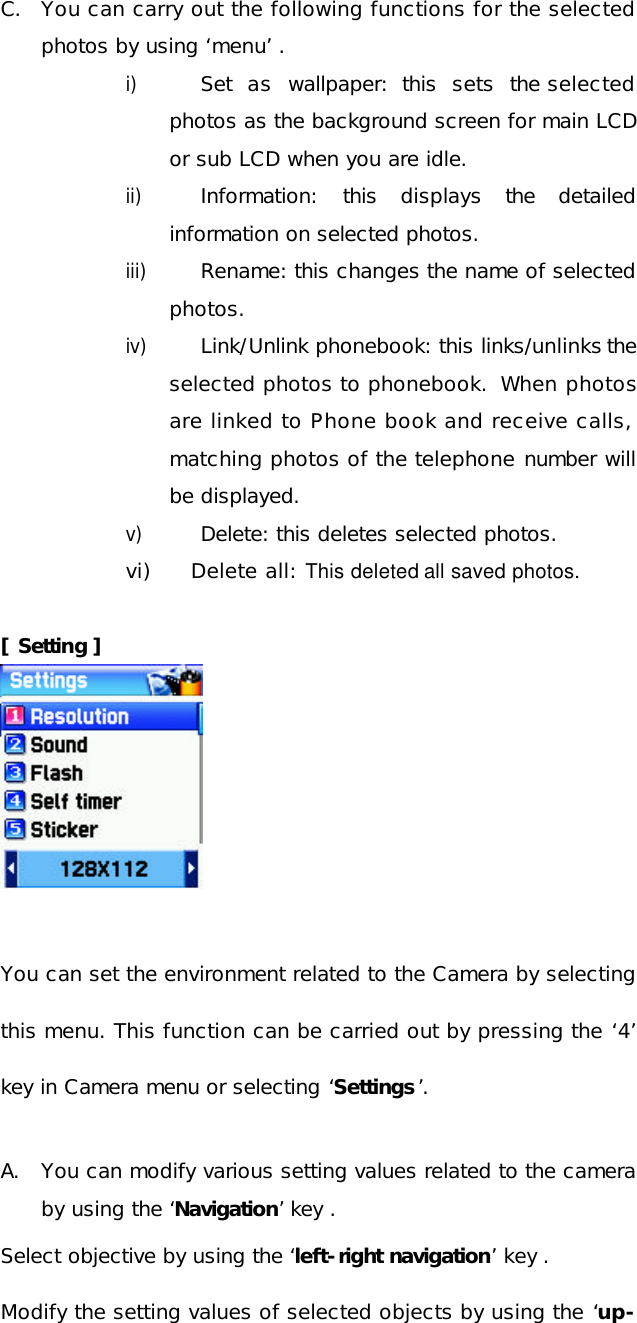 C. You can carry out the following functions for the selected photos by using ‘menu’ . i) Set as wallpaper: this sets the selected photos as the background screen for main LCD or sub LCD when you are idle. ii) Information: this displays the detailed information on selected photos.  iii) Rename: this changes the name of selected photos. iv) Link/Unlink phonebook: this links/unlinks the selected photos to phonebook.  When photos are linked to Phone book and receive calls, matching photos of the telephone number will be displayed. v) Delete: this deletes selected photos.  vi)     Delete all: This deleted all saved photos.  [ Setting ]       You can set the environment related to the Camera by selecting this menu. This function can be carried out by pressing the ‘4’ key in Camera menu or selecting ‘Settings’.  A. You can modify various setting values related to the camera by using the ‘Navigation’ key . Select objective by using the ‘left-right navigation’ key . Modify the setting values of selected objects by using the ‘up-
