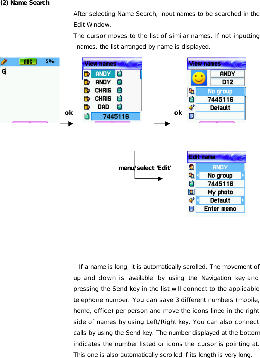  (2) Name Search After selecting Name Search, input names to be searched in the Edit Window. The cursor moves to the list of similar names. If not inputting names, the list arranged by name is displayed.      ok             ok      menu/select ‘Edit’         If a name is long, it is automatically scrolled. The movement of up and down is  available by using the Navigation key and pressing the Send key in the list will connect to the applicable telephone number. You can save 3 different numbers (mobile, home, office) per person and move the icons lined in the right side of names by using Left/Right key. You can also connect calls by using the Send key. The number displayed at the bottom indicates the number listed or icons the cursor is pointing at. This one is also automatically scrolled if its length is very long.     