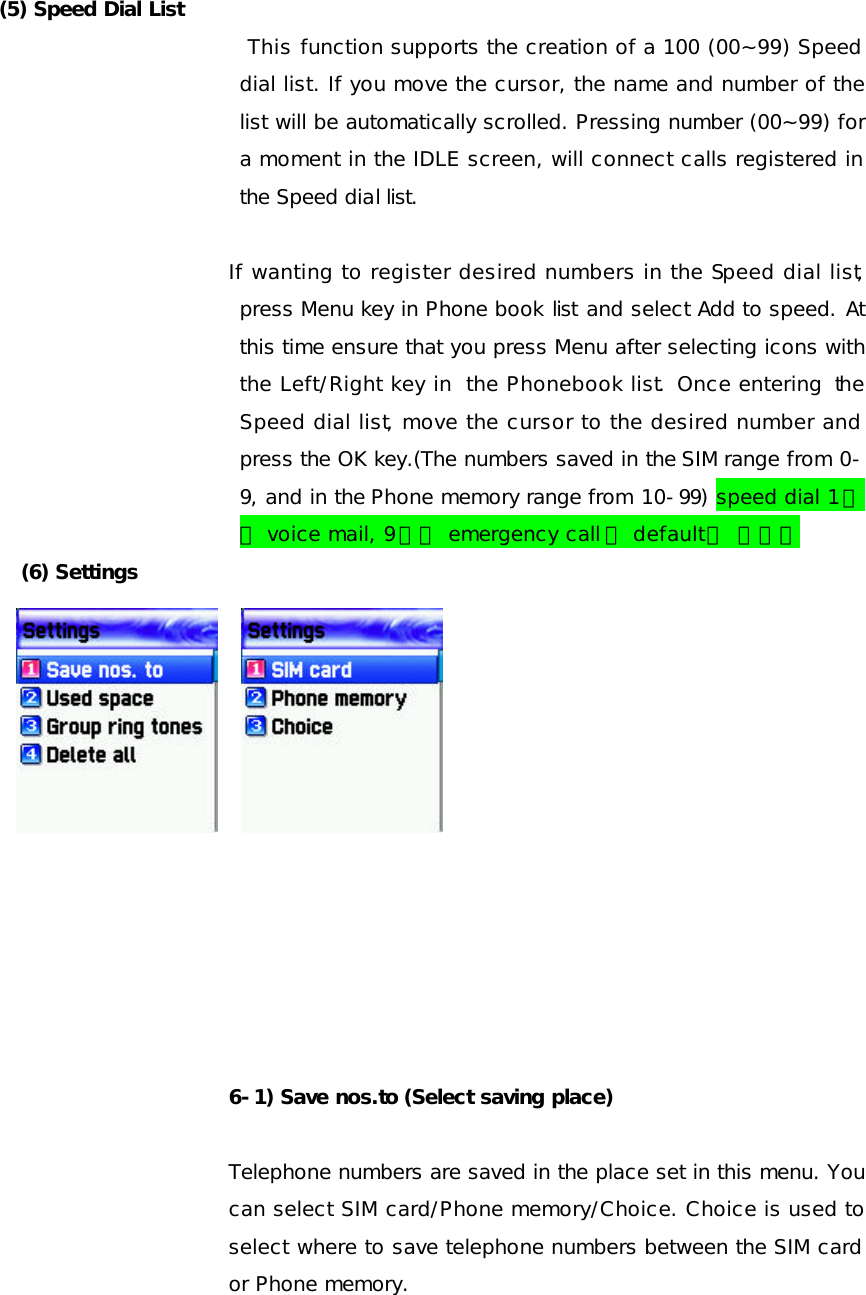  (5) Speed Dial List  This function supports the creation of a 100 (00~99) Speed dial list. If you move the cursor, the name and number of the list will be automatically scrolled. Pressing number (00~99) for a moment in the IDLE screen, will connect calls registered in the Speed dial list.  If wanting to register desired numbers in the Speed dial list, press Menu key in Phone book list and select Add to speed. At this time ensure that you press Menu after selecting icons with the Left/Right key in the Phonebook list.  Once entering the Speed dial list, move the cursor to the desired number and press the OK key.(The numbers saved in the SIM range from 0-9, and in the Phone memory range from 10-99) speed dial 1번은 voice mail, 9번은 emergency call 이 default로 들어감 (6) Settings               6-1) Save nos.to (Select saving place)  Telephone numbers are saved in the place set in this menu. You can select SIM card/Phone memory/Choice. Choice is used to select where to save telephone numbers between the SIM card or Phone memory. 