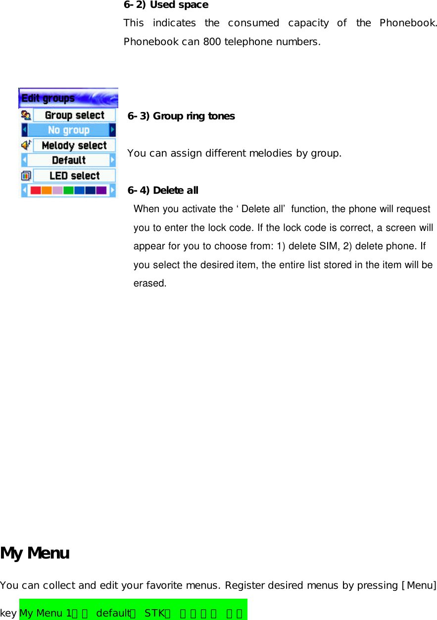   6-2) Used space  This indicates the consumed capacity of the Phonebook. Phonebook can 800 telephone numbers.    6-3) Group ring tones  You can assign different melodies by group.  6-4) Delete all When you activate the ‘Delete all’ function, the phone will request   you to enter the lock code. If the lock code is correct, a screen will   appear for you to choose from: 1) delete SIM, 2) delete phone. If   you select the desired item, the entire list stored in the item will be   erased.           My Menu You can collect and edit your favorite menus. Register desired menus by pressing [Menu] key My Menu 1번은 default로 STK가 적용되어 있음 