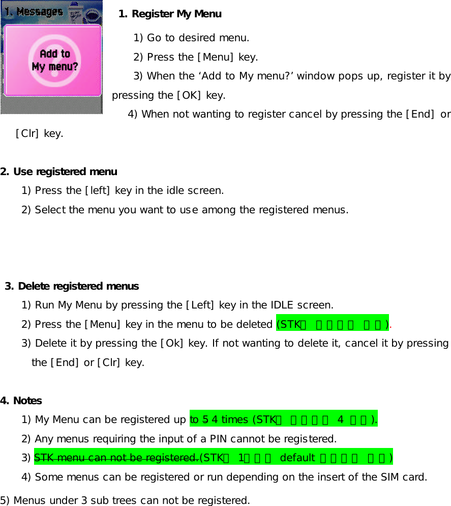  1. Register My Menu  1) Go to desired menu. 2) Press the [Menu] key. 3) When the ‘Add to My menu?’ window pops up, register it by pressing the [OK] key.  4) When not wanting to register cancel by pressing the [End] or [Clr] key.  2. Use registered menu 1) Press the [left] key in the idle screen. 2) Select the menu you want to use among the registered menus.      3. Delete registered menus 1) Run My Menu by pressing the [Left] key in the IDLE screen. 2) Press the [Menu] key in the menu to be deleted (STK는 삭제되지 않음). 3) Delete it by pressing the [Ok] key. If not wanting to delete it, cancel it by pressing the [End] or [Clr] key.  4. Notes 1) My Menu can be registered up to 5 4 times (STK를 제외하고 4  번임). 2) Any menus requiring the input of a PIN cannot be registered.  3) STK menu can not be registered.(STK는 1번으로 default 적용되어 있음) 4) Some menus can be registered or run depending on the insert of the SIM card. 5) Menus under 3 sub trees can not be registered.   