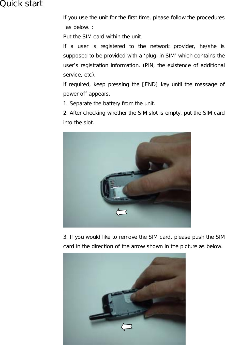 Quick start If you use the unit for the first time, please follow the procedures as below. : Put the SIM card within the unit. If a user is registered to the network provider, he/she is supposed to be provided with a ‘plug-in SIM’ which contains the user’s registration information. (PIN, the existence of additional service, etc).  If required, keep pressing the [END] key until the message of power off appears. 1. Separate the battery from the unit. 2. After checking whether the SIM slot is empty, put the SIM card into the slot.   3. If you would like to remove the SIM card, please push the SIM card in the direction of the arrow shown in the picture as below.  