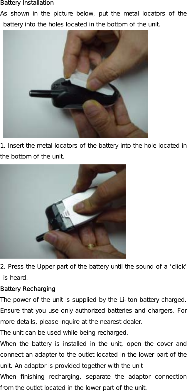 Battery Installation As shown in the picture below, put the metal locators of the battery into the holes located in the bottom of the unit.           1. Insert the metal locators of the battery into the hole located in the bottom of the unit.  2. Press the Upper part of the battery until the sound of a ‘click’ is heard. Battery Recharging  The power of the unit is supplied by the Li-ton battery charged. Ensure that you use only authorized batteries and chargers. For more details, please inquire at the nearest dealer. The unit can be used while being recharged. When the battery is installed in the unit, open the cover and connect an adapter to the outlet located in the lower part of the unit. An adaptor is provided together with the unit When finishing recharging, separate the adaptor connection from the outlet located in the lower part of the unit.  