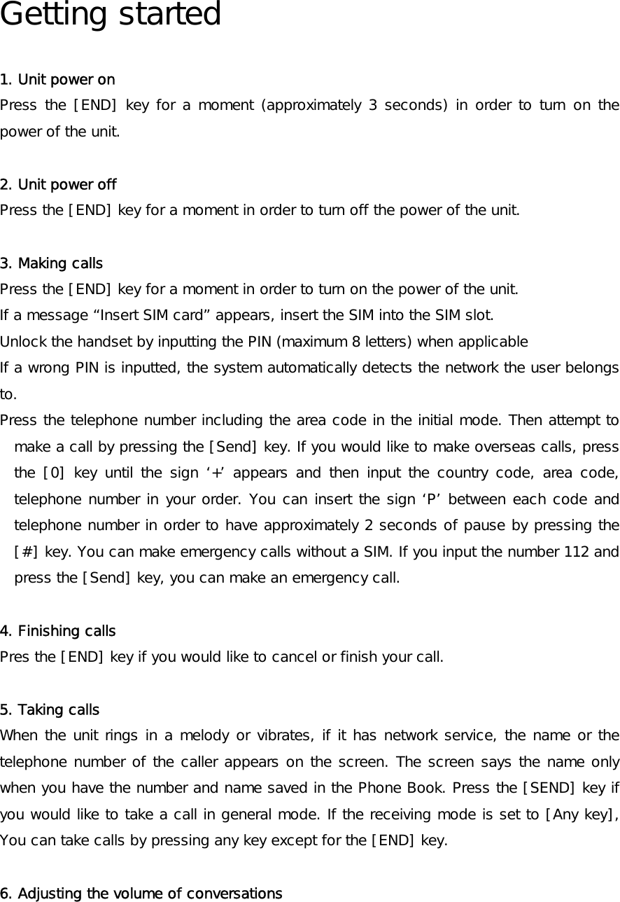  Getting started  1. Unit power on Press the [END] key for a moment (approximately 3 seconds) in order to turn on the power of the unit.   2. Unit power off  Press the [END] key for a moment in order to turn off the power of the unit.  3. Making calls Press the [END] key for a moment in order to turn on the power of the unit. If a message “Insert SIM card” appears, insert the SIM into the SIM slot. Unlock the handset by inputting the PIN (maximum 8 letters) when applicable If a wrong PIN is inputted, the system automatically detects the network the user belongs to. Press the telephone number including the area code in the initial mode. Then attempt to make a call by pressing the [Send] key. If you would like to make overseas calls, press the [0] key until the sign ‘+’ appears and then input the country code, area code, telephone number in your order. You can insert the sign ‘P’ between each code and telephone number in order to have approximately 2 seconds of pause by pressing the [#] key. You can make emergency calls without a SIM. If you input the number 112 and press the [Send] key, you can make an emergency call.  4. Finishing calls Pres the [END] key if you would like to cancel or finish your call.  5. Taking calls When the unit rings in a melody or vibrates, if it has network service, the name or the telephone number of the caller appears on the screen. The screen says the name only when you have the number and name saved in the Phone Book. Press the [SEND] key if you would like to take a call in general mode. If the receiving mode is set to [Any key], You can take calls by pressing any key except for the [END] key.  6. Adjusting the volume of conversations 