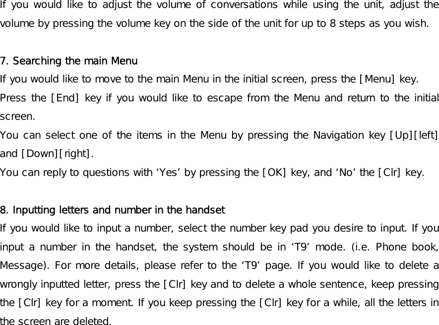 If you would like to adjust the volume of conversations while using the unit, adjust the volume by pressing the volume key on the side of the unit for up to 8 steps as you wish.   7. Searching the main Menu If you would like to move to the main Menu in the initial screen, press the [Menu] key. Press the [End] key if you would like to escape from the Menu and return to the initial screen.  You can select one of the items in the Menu by pressing the Navigation key [Up][left] and [Down][right]. You can reply to questions with ‘Yes’ by pressing the [OK] key, and ‘No’ the [Clr] key.   8. Inputting letters and number in the handset If you would like to input a number, select the number key pad you desire to input. If you input a number in the handset, the system should be in ‘T9’ mode. (i.e. Phone book, Message). For more details, please refer to the ‘T9’ page. If you would like to delete a wrongly inputted letter, press the [Clr] key and to delete a whole sentence, keep pressing the [Clr] key for a moment. If you keep pressing the [Clr] key for a while, all the letters in the screen are deleted. 