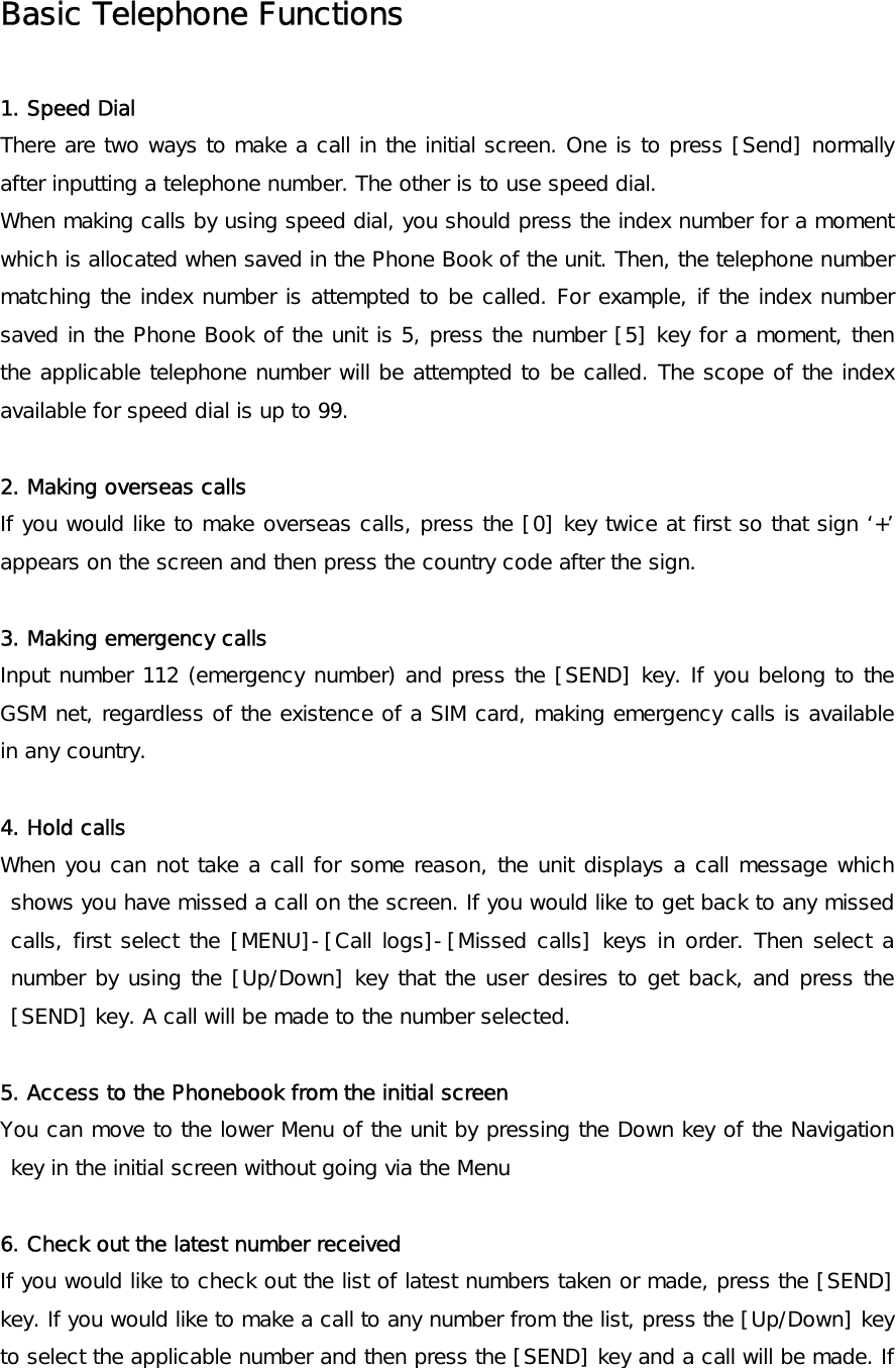 Basic Telephone Functions  1. Speed Dial There are two ways to make a call in the initial screen. One is to press [Send] normally after inputting a telephone number. The other is to use speed dial. When making calls by using speed dial, you should press the index number for a moment which is allocated when saved in the Phone Book of the unit. Then, the telephone number matching the index number is attempted to be called. For example, if the index number saved in the Phone Book of the unit is 5, press the number [5] key for a moment, then the applicable telephone number will be attempted to be called. The scope of the index available for speed dial is up to 99.  2. Making overseas calls If you would like to make overseas calls, press the [0] key twice at first so that sign ‘+’ appears on the screen and then press the country code after the sign.  3. Making emergency calls Input number 112 (emergency number) and press the [SEND] key. If you belong to the GSM net, regardless of the existence of a SIM card, making emergency calls is available in any country.   4. Hold calls When you can not take a call for some reason, the unit displays a call message which shows you have missed a call on the screen. If you would like to get back to any missed calls, first select the [MENU]-[Call logs]-[Missed calls] keys in order. Then select a number by using the [Up/Down] key that the user desires to get back, and press the [SEND] key. A call will be made to the number selected.  5. Access to the Phonebook from the initial screen  You can move to the lower Menu of the unit by pressing the Down key of the Navigation key in the initial screen without going via the Menu  6. Check out the latest number received  If you would like to check out the list of latest numbers taken or made, press the [SEND] key. If you would like to make a call to any number from the list, press the [Up/Down] key to select the applicable number and then press the [SEND] key and a call will be made. If 