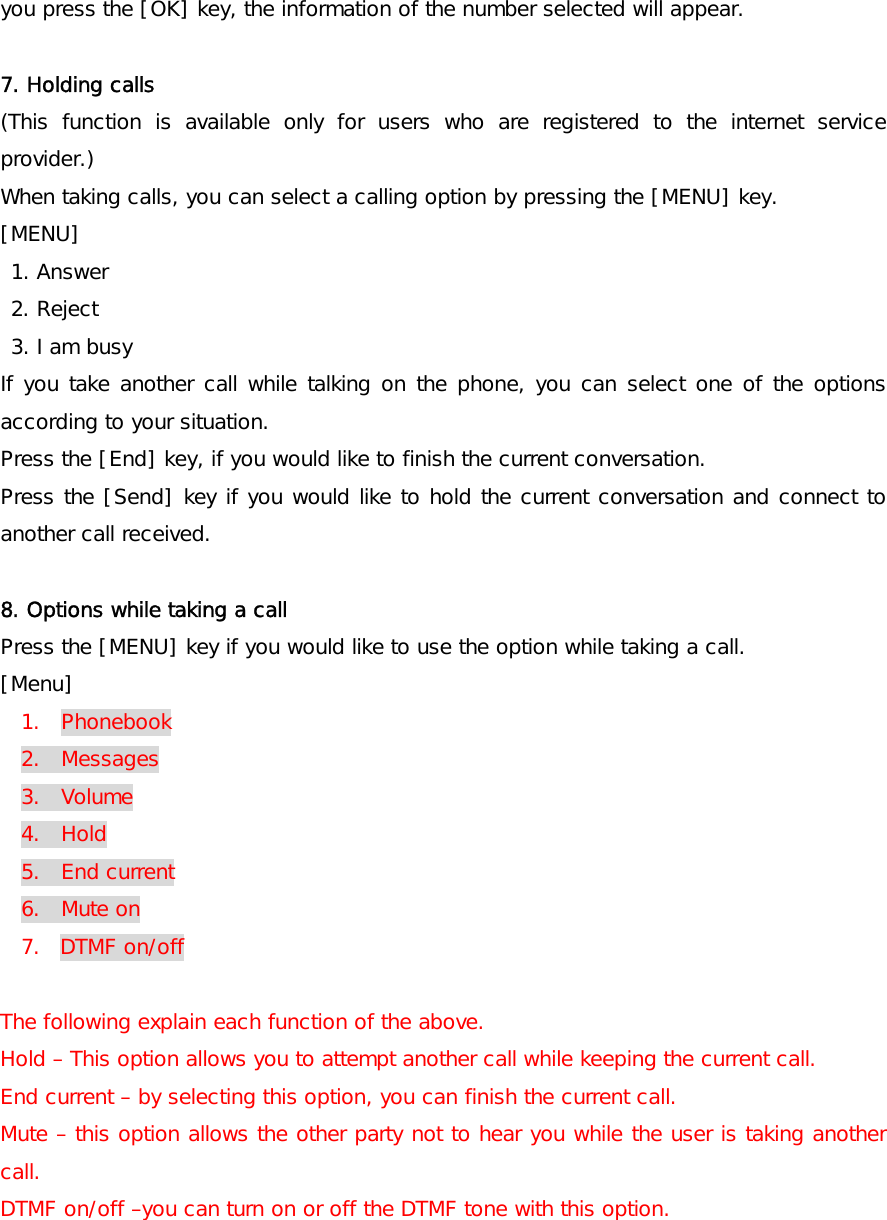 you press the [OK] key, the information of the number selected will appear.  7. Holding calls (This function is available only for users who are registered to the internet service provider.) When taking calls, you can select a calling option by pressing the [MENU] key. [MENU]  1. Answer  2. Reject  3. I am busy If you take another call while talking on the phone, you can select one of the options according to your situation.  Press the [End] key, if you would like to finish the current conversation. Press the [Send] key if you would like to hold the current conversation and connect to another call received.  8. Options while taking a call  Press the [MENU] key if you would like to use the option while taking a call.  [Menu] 1.  Phonebook 2.  Messages 3.  Volume 4.  Hold 5.  End current 6.  Mute on 7. DTMF on/off  The following explain each function of the above.  Hold – This option allows you to attempt another call while keeping the current call. End current – by selecting this option, you can finish the current call. Mute – this option allows the other party not to hear you while the user is taking another call. DTMF on/off –you can turn on or off the DTMF tone with this option. 