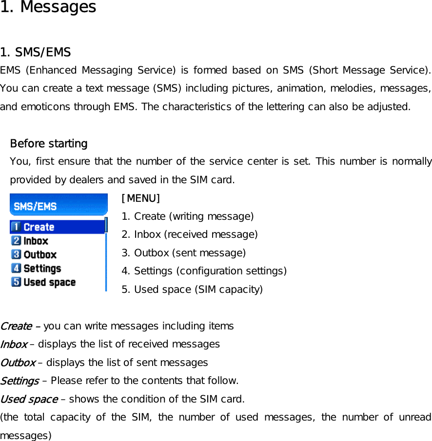  1. Messages  1. SMS/EMS EMS (Enhanced Messaging Service) is formed based on SMS (Short Message Service). You can create a text message (SMS) including pictures, animation, melodies, messages, and emoticons through EMS. The characteristics of the lettering can also be adjusted.  Before starting  You, first ensure that the number of the service center is set. This number is normally provided by dealers and saved in the SIM card.      [MENU] 1. Create (writing message) 2. Inbox (received message) 3. Outbox (sent message) 4. Settings (configuration settings) 5. Used space (SIM capacity)  Create – you can write messages including items Inbox – displays the list of received messages Outbox – displays the list of sent messages Settings – Please refer to the contents that follow. Used space – shows the condition of the SIM card. (the total capacity of the SIM, the number of used messages, the number of unread messages)    