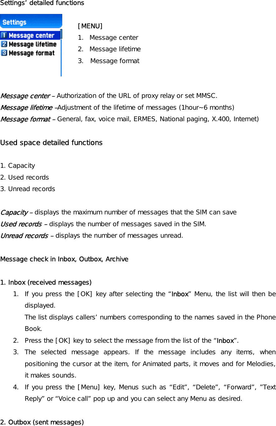 Settings’ detailed functions  [MENU] 1. Message center  2. Message lifetime  3.  Message format    Message center – Authorization of the URL of proxy relay or set MMSC. Message lifetime –Adjustment of the lifetime of messages (1hour~6 months) Message format – General, fax, voice mail, ERMES, National paging, X.400, Internet)  Used space detailed functions    1. Capacity 2. Used records 3. Unread records  Capacity – displays the maximum number of messages that the SIM can save Used records – displays the number of messages saved in the SIM. Unread records – displays the number of messages unread.  Message check in Inbox, Outbox, Archive   1. Inbox (received messages)  1.  If you press the [OK] key after selecting the “Inbox” Menu, the list will then be displayed. The list displays callers’ numbers corresponding to the names saved in the Phone Book. 2.  Press the [OK] key to select the message from the list of the “Inbox”. 3. The selected message appears. If the message includes any items, when positioning the cursor at the item, for Animated parts, it moves and for Melodies, it makes sounds.  4.  If you press the [Menu] key, Menus such as “Edit”, “Delete”, “Forward”, ”Text Reply” or “Voice call” pop up and you can select any Menu as desired.  2. Outbox (sent messages)  