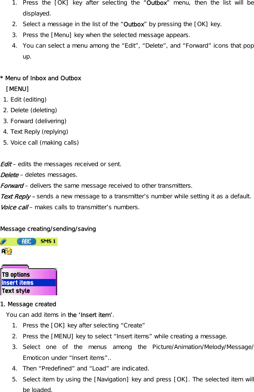 1.  Press the [OK] key after selecting the “Outbox” menu, then the list will be displayed. 2.  Select a message in the list of the “Outbox” by pressing the [OK] key. 3.  Press the [Menu] key when the selected message appears. 4.  You can select a menu among the “Edit”, “Delete”, and “Forward” icons that pop up.  * Menu of Inbox and Outbox  [MENU]  1. Edit (editing)  2. Delete (deleting)  3. Forward (delivering)  4. Text Reply (replying)  5. Voice call (making calls)  Edit – edits the messages received or sent. Delete – deletes messages. Forward – delivers the same message received to other transmitters. Text Reply – sends a new message to a transmitter’s number while setting it as a default. Voice call – makes calls to transmitter’s numbers.  Message creating/sending/saving  1. Message created You can add items in the ‘Insert item’. 1.  Press the [OK] key after selecting “Create” 2.  Press the [MENU] key to select “Insert items” while creating a message.  3. Select one of the menus among the Picture/Animation/Melody/Message/ Emoticon under “Insert items”.. 4.  Then “Predefined” and “Load” are indicated. 5.  Select item by using the [Navigation] key and press [OK]. The selected item will be loaded. 