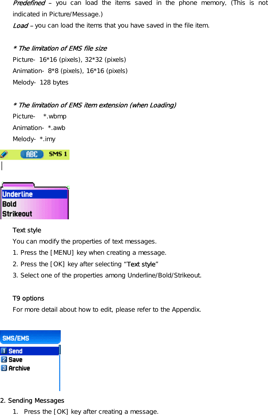 Predefined – you can load the items saved in the phone memory. (This is not indicated in Picture/Message.) Load – you can load the items that you have saved in the file item.  * The limitation of EMS file size Picture- 16*16 (pixels), 32*32 (pixels) Animation- 8*8 (pixels), 16*16 (pixels) Melody- 128 bytes  * The limitation of EMS item extension (when Loading) Picture-  *.wbmp  Animation- *.awb Melody- *.imy  Text style  You can modify the properties of text messages. 1. Press the [MENU] key when creating a message. 2. Press the [OK] key after selecting “Text style” 3. Select one of the properties among Underline/Bold/Strikeout.  T9 options  For more detail about how to edit, please refer to the Appendix.   2. Sending Messages  1.  Press the [OK] key after creating a message. 