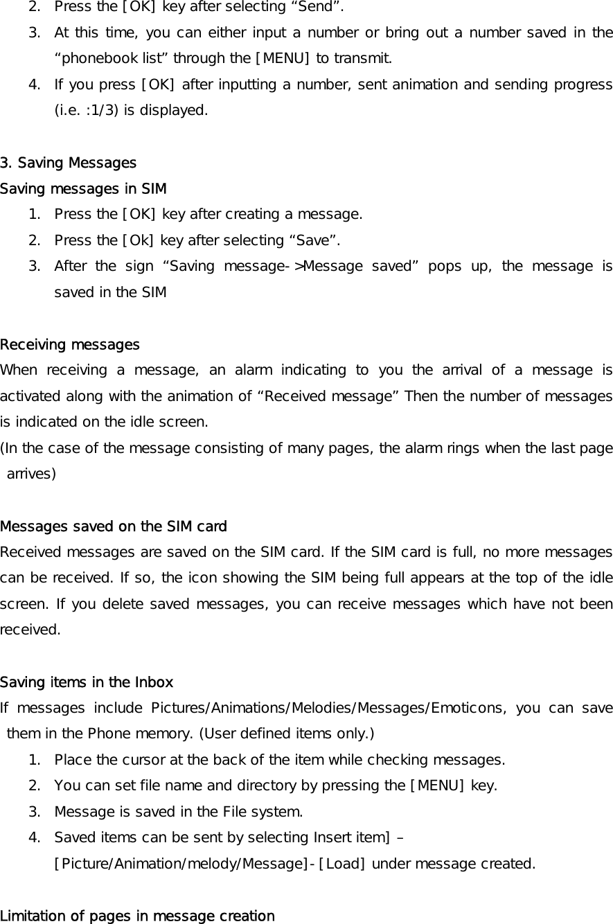 2.  Press the [OK] key after selecting “Send”. 3.  At this time, you can either input a number or bring out a number saved in the “phonebook list” through the [MENU] to transmit. 4.  If you press [OK] after inputting a number, sent animation and sending progress (i.e. :1/3) is displayed.  3. Saving Messages Saving messages in SIM  1.  Press the [OK] key after creating a message. 2.  Press the [Ok] key after selecting “Save”. 3.  After the sign “Saving message-&gt;Message saved” pops up, the message is saved in the SIM  Receiving messages When receiving a message, an alarm indicating to you the arrival of a message is activated along with the animation of “Received message” Then the number of messages is indicated on the idle screen. (In the case of the message consisting of many pages, the alarm rings when the last page arrives)  Messages saved on the SIM card Received messages are saved on the SIM card. If the SIM card is full, no more messages can be received. If so, the icon showing the SIM being full appears at the top of the idle screen. If you delete saved messages, you can receive messages which have not been received.   Saving items in the Inbox If messages include Pictures/Animations/Melodies/Messages/Emoticons, you can save them in the Phone memory. (User defined items only.) 1.  Place the cursor at the back of the item while checking messages. 2.  You can set file name and directory by pressing the [MENU] key. 3.  Message is saved in the File system. 4.  Saved items can be sent by selecting Insert item] –[Picture/Animation/melody/Message]-[Load] under message created.  Limitation of pages in message creation   