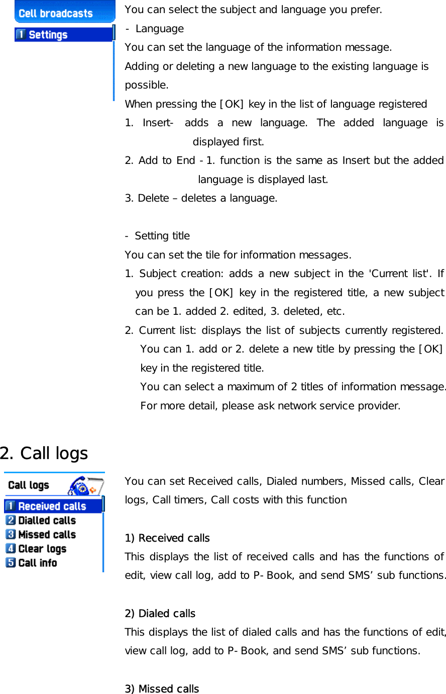 You can select the subject and language you prefer.                     - Language You can set the language of the information message.  Adding or deleting a new language to the existing language is  possible.  When pressing the [OK] key in the list of language registered  1. Insert- adds a new language. The added language is displayed first. 2. Add to End -1. function is the same as Insert but the added language is displayed last.  3. Delete – deletes a language.  - Setting title You can set the tile for information messages. 1. Subject creation: adds a new subject in the &apos;Current list&apos;. If you press the [OK] key in the registered title, a new subject can be 1. added 2. edited, 3. deleted, etc. 2. Current list: displays the list of subjects currently registered. You can 1. add or 2. delete a new title by pressing the [OK] key in the registered title. You can select a maximum of 2 titles of information message.  For more detail, please ask network service provider.  2. Call logs You can set Received calls, Dialed numbers, Missed calls, Clear logs, Call timers, Call costs with this function  1) Received calls This displays the list of received calls and has the functions of edit, view call log, add to P-Book, and send SMS’ sub functions.  2) Dialed calls This displays the list of dialed calls and has the functions of edit, view call log, add to P-Book, and send SMS’ sub functions.   3) Missed calls 