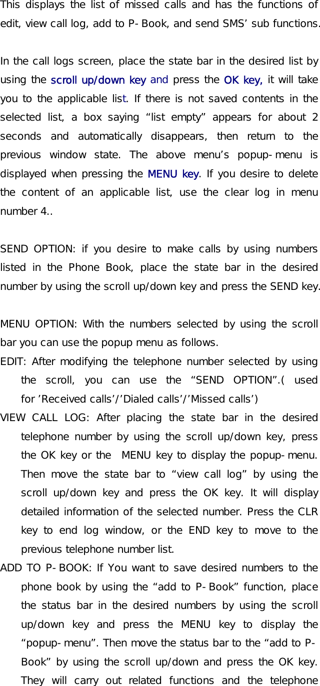 This displays the list of missed calls and has the functions of edit, view call log, add to P-Book, and send SMS’ sub functions.    In the call logs screen, place the state bar in the desired list by using the scroll up/down key and press the OK key, it will take you to the applicable list. If there is not saved contents in the selected list, a box saying “list empty” appears for about 2 seconds and automatically disappears, then return to the previous window state. The above menu’s popup-menu is displayed when pressing the MENU key. If you desire to delete the content of an applicable list, use the clear log in menu number 4..  SEND OPTION: if you desire to make calls by using numbers listed in the Phone Book, place the state bar in the desired number by using the scroll up/down key and press the SEND key.  MENU OPTION: With the numbers selected by using the scroll bar you can use the popup menu as follows. EDIT: After modifying the telephone number selected by using the scroll, you can use the “SEND OPTION”.( used for ’Received calls’/’Dialed calls’/’Missed calls’) VIEW CALL LOG: After placing the state bar in the desired telephone number by using the scroll up/down key, press the OK key or the  MENU key to display the popup-menu. Then move the state bar to “view call log” by using the scroll up/down key and press the OK key. It will display detailed information of the selected number. Press the CLR key to end log window, or the END key to move to the previous telephone number list.  ADD TO P-BOOK: If You want to save desired numbers to the phone book by using the “add to P-Book” function, place the status bar in the desired numbers by using the scroll up/down key and press the MENU key to display the “popup-menu”. Then move the status bar to the “add to P-Book” by using the scroll up/down and press the OK key. They will carry out related functions and the telephone 