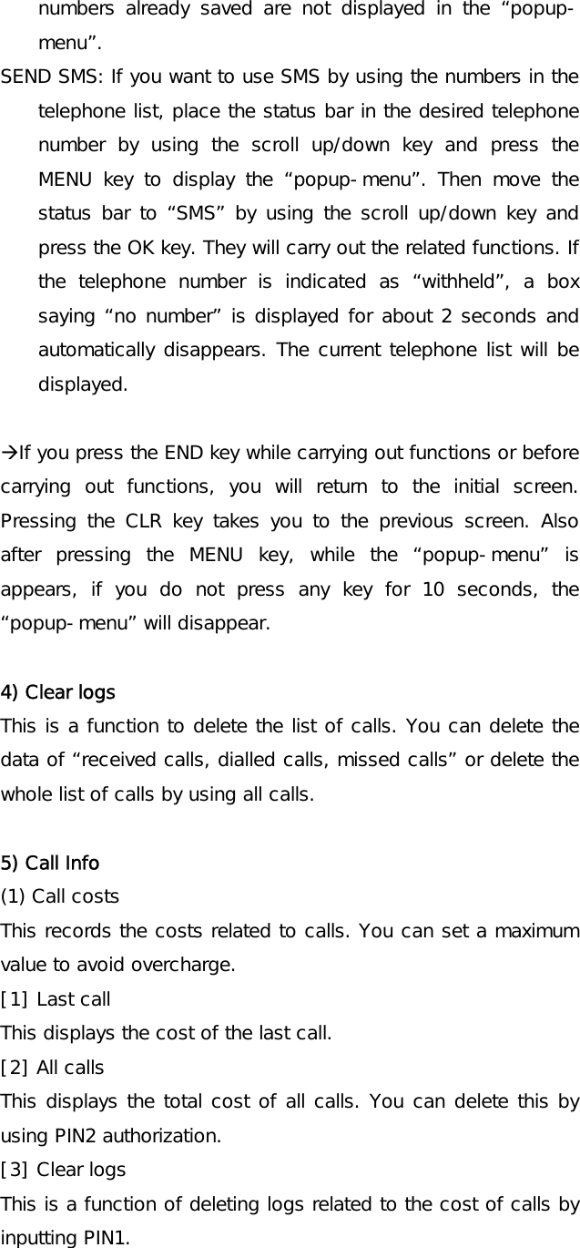 numbers already saved are not displayed in the “popup-menu”. SEND SMS: If you want to use SMS by using the numbers in the telephone list, place the status bar in the desired telephone number by using the scroll up/down key and press the MENU key to display the “popup-menu”. Then move the status bar to “SMS” by using the scroll up/down key and press the OK key. They will carry out the related functions. If the telephone number is indicated as “withheld”, a box saying “no number” is displayed for about 2 seconds and automatically disappears. The current telephone list will be displayed.  ÆIf you press the END key while carrying out functions or before carrying out functions, you will return to the initial screen. Pressing the CLR key takes you to the previous screen. Also after pressing the MENU key, while the “popup-menu” is appears, if you do not press any key for 10 seconds, the “popup-menu” will disappear.  4) Clear logs This is a function to delete the list of calls. You can delete the data of “received calls, dialled calls, missed calls” or delete the whole list of calls by using all calls.  5) Call Info (1) Call costs This records the costs related to calls. You can set a maximum value to avoid overcharge. [1] Last call This displays the cost of the last call. [2] All calls This displays the total cost of all calls. You can delete this by using PIN2 authorization. [3] Clear logs This is a function of deleting logs related to the cost of calls by inputting PIN1. 