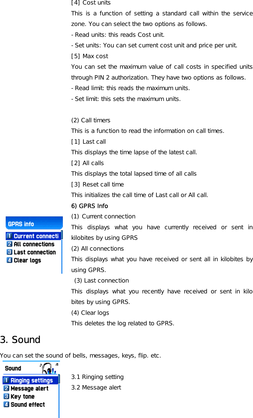 [4] Cost units This is a function of setting a standard call within the service zone. You can select the two options as follows. -Read units: this reads Cost unit. -Set units: You can set current cost unit and price per unit. [5] Max cost You can set the maximum value of call costs in specified units through PIN 2 authorization. They have two options as follows. -Read limit: this reads the maximum units. -Set limit: this sets the maximum units.  (2) Call timers This is a function to read the information on call times.  [1] Last call This displays the time lapse of the latest call. [2] All calls This displays the total lapsed time of all calls   [3] Reset call time This initializes the call time of Last call or All call. 6) GPRS Info (1) Current connection This displays what you have currently received or sent in kilobites by using GPRS (2) All connections This displays what you have received or sent all in kilobites by using GPRS.   (3) Last connection This displays what you recently have received or sent in kilo bites by using GPRS. (4) Clear logs This deletes the log related to GPRS. 3. Sound You can set the sound of bells, messages, keys, flip. etc.  3.1 Ringing setting 3.2 Message alert 