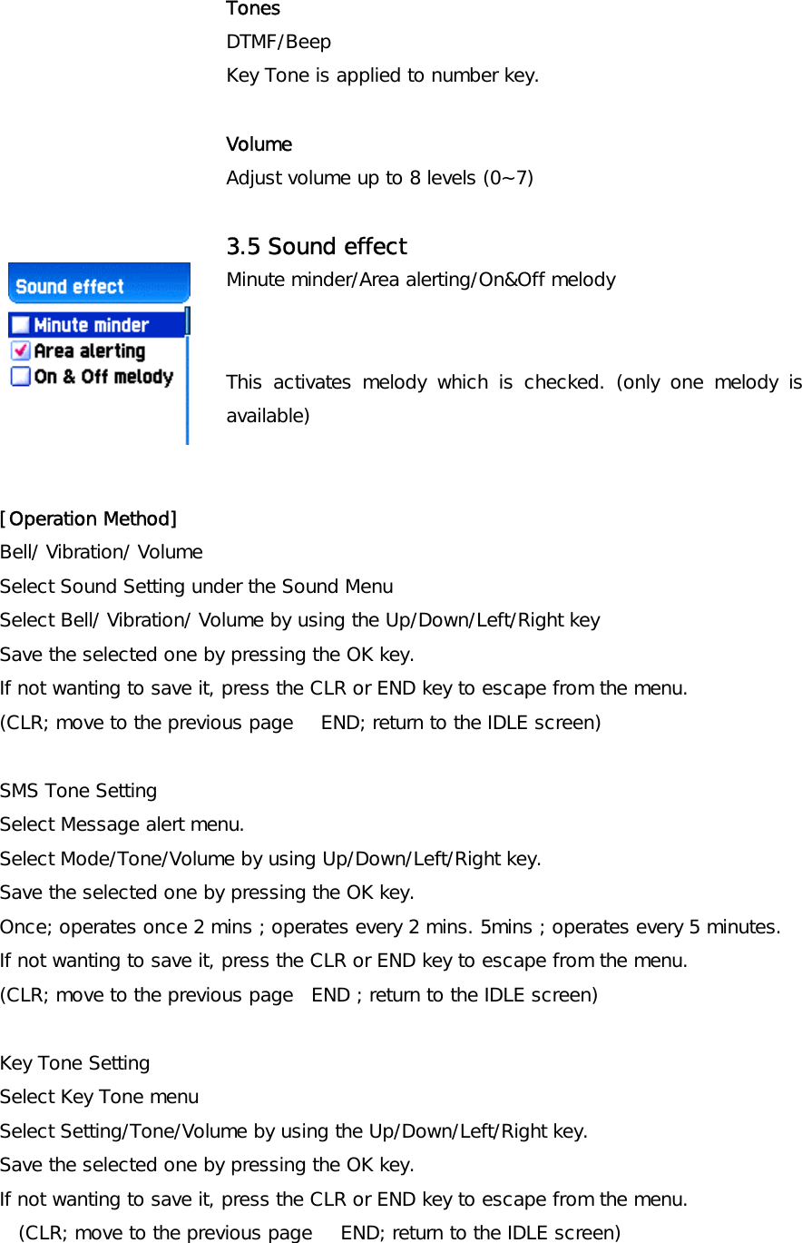 Tones DTMF/Beep   Key Tone is applied to number key.  Volume Adjust volume up to 8 levels (0~7)  3.5 Sound effect Minute minder/Area alerting/On&amp;Off melody   This activates melody which is checked. (only one melody is available)   [Operation Method] Bell/ Vibration/ Volume Select Sound Setting under the Sound Menu Select Bell/ Vibration/ Volume by using the Up/Down/Left/Right key Save the selected one by pressing the OK key. If not wanting to save it, press the CLR or END key to escape from the menu. (CLR; move to the previous page   END; return to the IDLE screen)  SMS Tone Setting Select Message alert menu. Select Mode/Tone/Volume by using Up/Down/Left/Right key. Save the selected one by pressing the OK key. Once; operates once 2 mins ; operates every 2 mins. 5mins ; operates every 5 minutes. If not wanting to save it, press the CLR or END key to escape from the menu. (CLR; move to the previous page  END ; return to the IDLE screen)  Key Tone Setting Select Key Tone menu Select Setting/Tone/Volume by using the Up/Down/Left/Right key. Save the selected one by pressing the OK key. If not wanting to save it, press the CLR or END key to escape from the menu. (CLR; move to the previous page   END; return to the IDLE screen) 