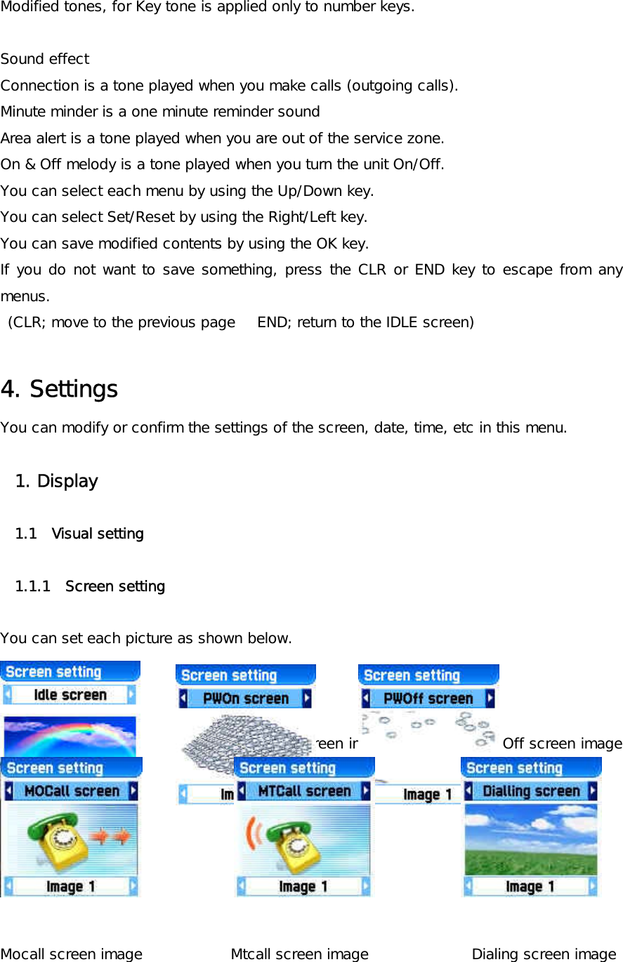 Modified tones, for Key tone is applied only to number keys.  Sound effect Connection is a tone played when you make calls (outgoing calls). Minute minder is a one minute reminder sound Area alert is a tone played when you are out of the service zone. On &amp; Off melody is a tone played when you turn the unit On/Off. You can select each menu by using the Up/Down key. You can select Set/Reset by using the Right/Left key. You can save modified contents by using the OK key. If you do not want to save something, press the CLR or END key to escape from any menus.  (CLR; move to the previous page   END; return to the IDLE screen)  4. Settings You can modify or confirm the settings of the screen, date, time, etc in this menu.  1. Display  1.1  Visual setting  1.1.1  Screen setting    You can set each picture as shown below.    Idle screen image              Power On screen image         Power Off screen image           Mocall screen image            Mtcall screen image              Dialing screen image 