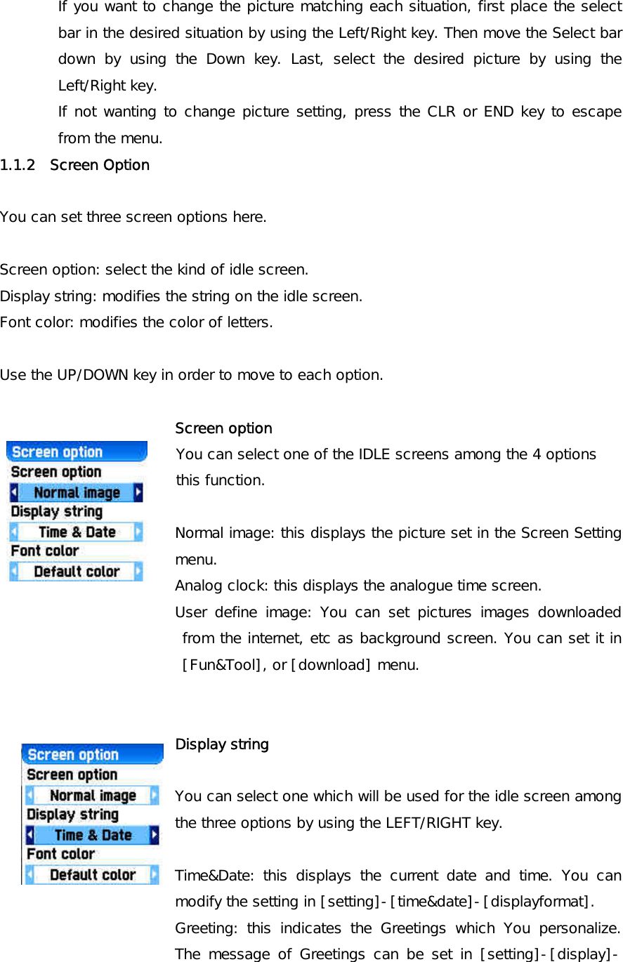 If you want to change the picture matching each situation, first place the select bar in the desired situation by using the Left/Right key. Then move the Select bar down by using the Down key. Last, select the desired picture by using the Left/Right key.   If not wanting to change picture setting, press the CLR or END key to escape from the menu. 1.1.2  Screen Option    You can set three screen options here.  Screen option: select the kind of idle screen. Display string: modifies the string on the idle screen. Font color: modifies the color of letters.  Use the UP/DOWN key in order to move to each option.  Screen option                 You can select one of the IDLE screens among the 4 options                  this function.  Normal image: this displays the picture set in the Screen Setting menu.  Analog clock: this displays the analogue time screen. User define image: You can set pictures images downloaded from the internet, etc as background screen. You can set it in [Fun&amp;Tool], or [download] menu.   Display string  You can select one which will be used for the idle screen among the three options by using the LEFT/RIGHT key.   Time&amp;Date: this displays the current date and time. You can modify the setting in [setting]-[time&amp;date]-[displayformat]. Greeting: this indicates the Greetings which You personalize. The message of Greetings can be set in [setting]-[display]-