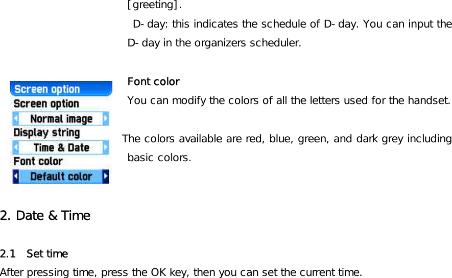 [greeting].  D-day: this indicates the schedule of D-day. You can input the D-day in the organizers scheduler.  Font color You can modify the colors of all the letters used for the handset.         The colors available are red, blue, green, and dark grey including basic colors.   2. Date &amp; Time   2.1  Set time  After pressing time, press the OK key, then you can set the current time.   