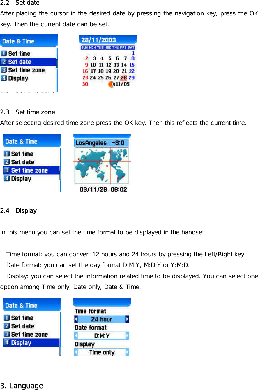2.2  Set date  After placing the cursor in the desired date by pressing the navigation key, press the OK key. Then the current date can be set.      2.3  Set time zone   2.3  Set time zone After selecting desired time zone press the OK key. Then this reflects the current time.         2.4  Display   In this menu you can set the time format to be displayed in the handset.   Time format: you can convert 12 hours and 24 hours by pressing the Left/Right key. Date format: you can set the day format D:M:Y, M:D:Y or Y:M:D. Display: you can select the information related time to be displayed. You can select one option among Time only, Date only, Date &amp; Time.          3. Language   