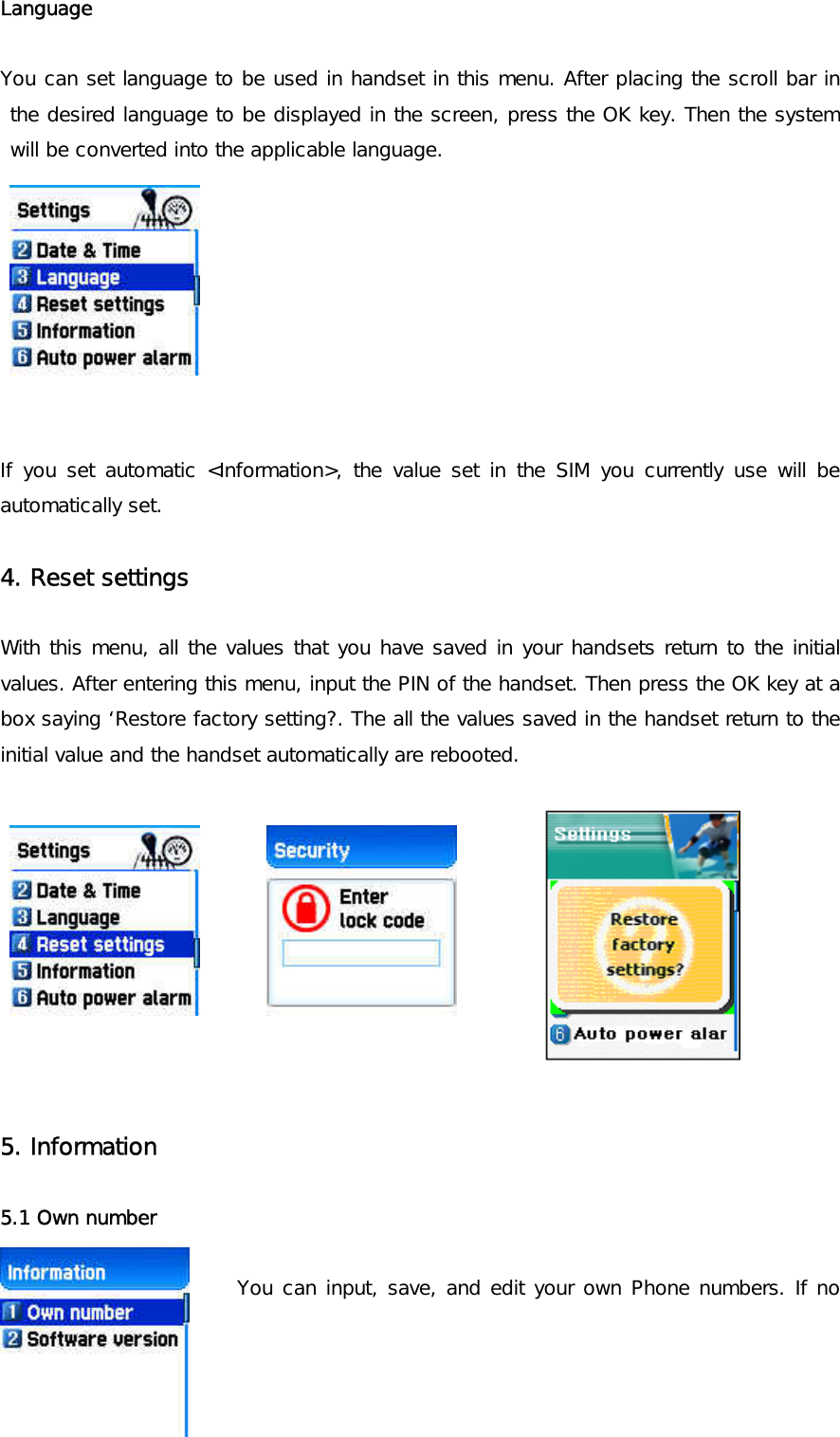 Language   You can set language to be used in handset in this menu. After placing the scroll bar in the desired language to be displayed in the screen, press the OK key. Then the system will be converted into the applicable language.          If you set automatic &lt;Information&gt;, the value set in the SIM you currently use will be automatically set.  4. Reset settings   With this menu, all the values that you have saved in your handsets return to the initial values. After entering this menu, input the PIN of the handset. Then press the OK key at a box saying ‘Restore factory setting?. The all the values saved in the handset return to the initial value and the handset automatically are rebooted.              5. Information  5.1 Own number    You can input, save, and edit your own Phone numbers. If no 
