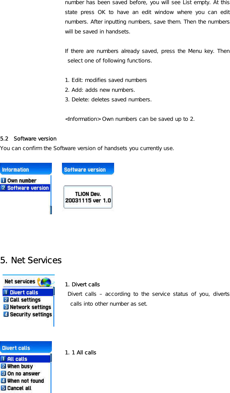 number has been saved before, you will see List empty. At this state press OK to have an edit window where you can edit numbers. After inputting numbers, save them. Then the numbers will be saved in handsets.   If there are numbers already saved, press the Menu key. Then select one of following functions.  1. Edit: modifies saved numbers  2. Add: adds new numbers. 3. Delete: deletes saved numbers.  &lt;Information&gt; Own numbers can be saved up to 2.  5.2  Software version   You can confirm the Software version of handsets you currently use.             5. Net Services  1. Divert calls Divert calls – according to the service status of you, diverts calls into other number as set.        1. 1 All calls 