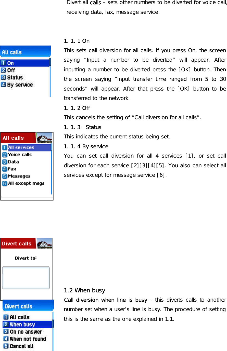  Divert all calls – sets other numbers to be diverted for voice call, receiving data, fax, message service.          1. 1. 1 On This sets call diversion for all calls. If you press On, the screen saying “Input a number to be diverted” will appear. After inputting a number to be diverted press the [OK] button. Then the screen saying “Input transfer time ranged from 5 to 30 seconds” will appear. After that press the [OK] button to be transferred to the network. 1. 1. 2 Off This cancels the setting of “Call diversion for all calls”. 1. 1. 3  Status This indicates the current status being set. 1. 1. 4 By service You can set call diversion for all 4 services [1], or set call diversion for each service [2][3][4][5]. You also can select all services except for message service [6].            1.2 When busy Call diversion when line is busy – this diverts calls to another number set when a user’s line is busy. The procedure of setting this is the same as the one explained in 1.1.      