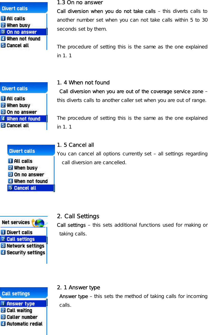 1.3 On no answer Call diversion when you do not take calls – this diverts calls to another number set when you can not take calls within 5 to 30 seconds set by them.   The procedure of setting this is the same as the one explained in 1. 1   1. 4 When not found  Call diversion when you are out of the coverage service zone – this diverts calls to another caller set when you are out of range.   The procedure of setting this is the same as the one explained in 1. 1  1. 5 Cancel all You can cancel all options currently set – all settings regarding call diversion are cancelled.      2. Call Settings Call settings – this sets additional functions used for making or taking calls.      2. 1 Answer type  Answer type – this sets the method of taking calls for incoming calls.      