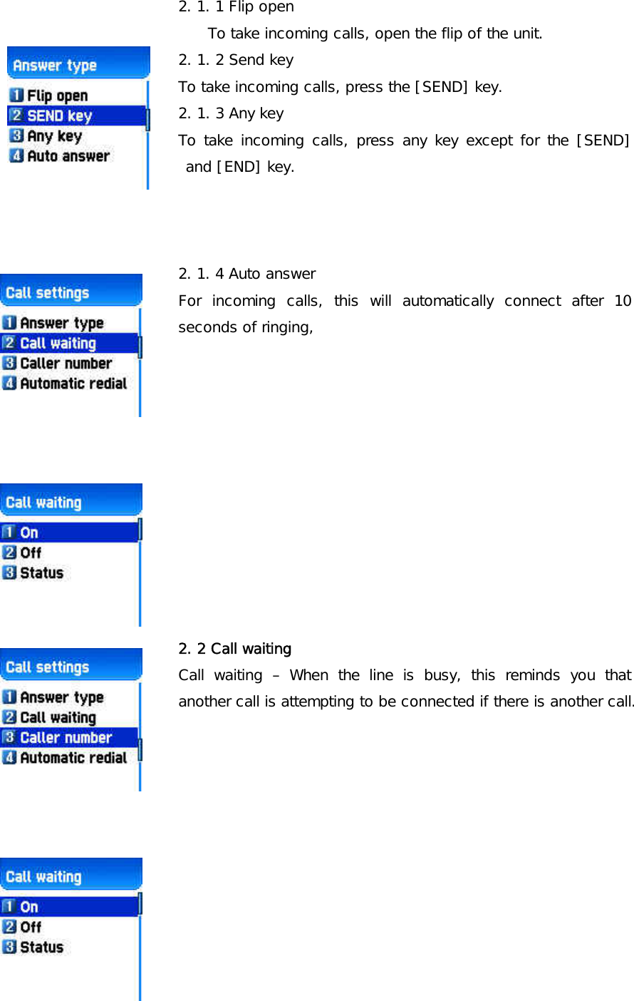 2. 1. 1 Flip open To take incoming calls, open the flip of the unit. 2. 1. 2 Send key To take incoming calls, press the [SEND] key. 2. 1. 3 Any key To take incoming calls, press any key except for the [SEND] and [END] key.     2. 1. 4 Auto answer For incoming calls, this will automatically connect after 10 seconds of ringing,             2. 2 Call waiting Call waiting – When the line is busy, this reminds you that another call is attempting to be connected if there is another call.               