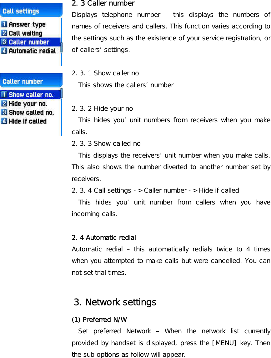       2. 3 Caller number Displays telephone number – this displays the numbers of names of receivers and callers. This function varies according to the settings such as the existence of your service registration, or of callers’ settings.        2. 3. 1 Show caller no   This shows the callers’ number  2. 3. 2 Hide your no   This hides you’ unit numbers from receivers when you make calls. 2. 3. 3 Show called no   This displays the receivers’ unit number when you make calls. This also shows the number diverted to another number set by receivers. 2. 3. 4 Call settings -&gt; Caller number -&gt; Hide if called   This hides you’ unit number from callers when you have incoming calls.  2. 4 Automatic redial Automatic redial – this automatically redials twice to 4 times when you attempted to make calls but were cancelled. You can not set trial times.     3. Network settings (1) Preferred N/W Set preferred Network – When the network list currently provided by handset is displayed, press the [MENU] key. Then the sub options as follow will appear. 