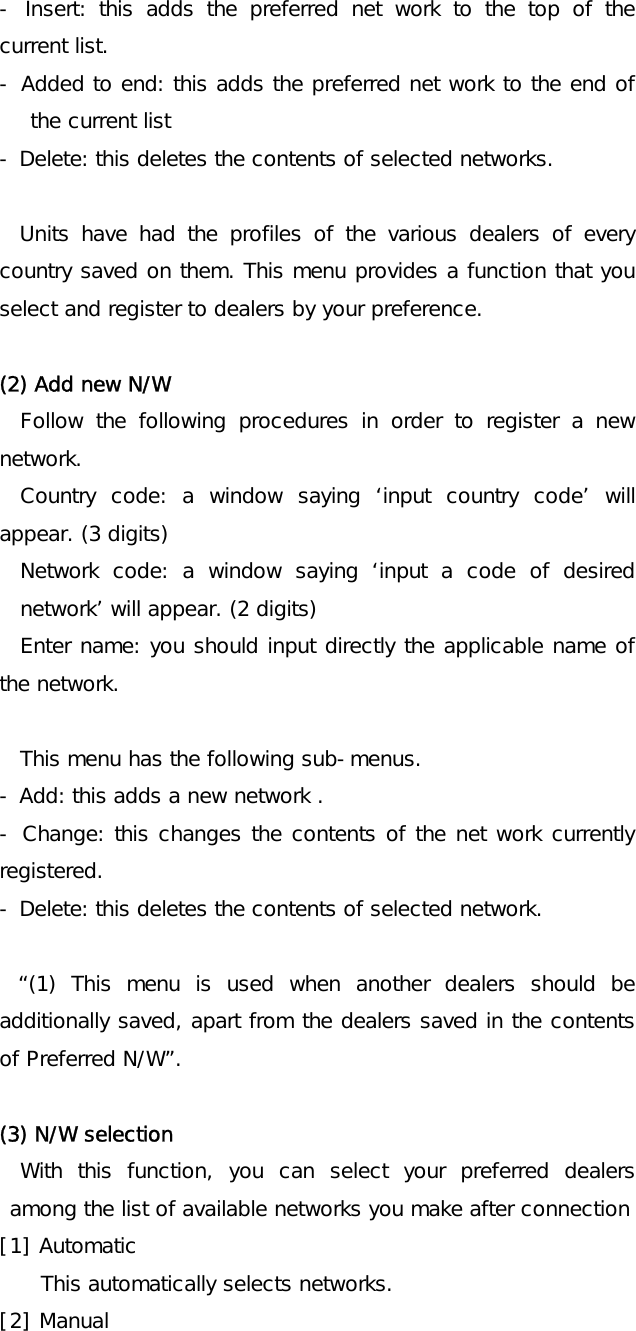  - Insert: this adds the preferred net work to the top of the current list. - Added to end: this adds the preferred net work to the end of the current list   - Delete: this deletes the contents of selected networks.   Units have had the profiles of the various dealers of every country saved on them. This menu provides a function that you select and register to dealers by your preference.  (2) Add new N/W Follow the following procedures in order to register a new network.  Country code: a window saying ‘input country code’ will appear. (3 digits) Network code: a window saying ‘input a code of desired network’ will appear. (2 digits) Enter name: you should input directly the applicable name of the network.  This menu has the following sub-menus. - Add: this adds a new network . - Change: this changes the contents of the net work currently registered. - Delete: this deletes the contents of selected network.  “(1) This menu is used when another dealers should be additionally saved, apart from the dealers saved in the contents of Preferred N/W”.   (3) N/W selection With this function, you can select your preferred dealers among the list of available networks you make after connection [1] Automatic This automatically selects networks. [2] Manual 