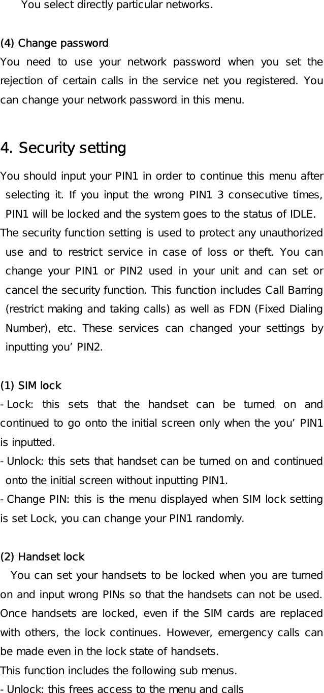 You select directly particular networks.  (4) Change password You need to use your network password when you set the rejection of certain calls in the service net you registered. You can change your network password in this menu.  4. Security setting You should input your PIN1 in order to continue this menu after selecting it. If you input the wrong PIN1 3 consecutive times, PIN1 will be locked and the system goes to the status of IDLE.  The security function setting is used to protect any unauthorized use and to restrict service in case of loss or theft. You can change your PIN1 or PIN2 used in your unit and can set or cancel the security function. This function includes Call Barring (restrict making and taking calls) as well as FDN (Fixed Dialing Number), etc. These services can changed your settings by inputting you’ PIN2.  (1) SIM lock -Lock: this sets that the handset can be turned on and continued to go onto the initial screen only when the you’ PIN1 is inputted. -Unlock: this sets that handset can be turned on and continued onto the initial screen without inputting PIN1. -Change PIN: this is the menu displayed when SIM lock setting is set Lock, you can change your PIN1 randomly.  (2) Handset lock You can set your handsets to be locked when you are turned on and input wrong PINs so that the handsets can not be used. Once handsets are locked, even if the SIM cards are replaced with others, the lock continues. However, emergency calls can be made even in the lock state of handsets. This function includes the following sub menus. -Unlock: this frees access to the menu and calls 