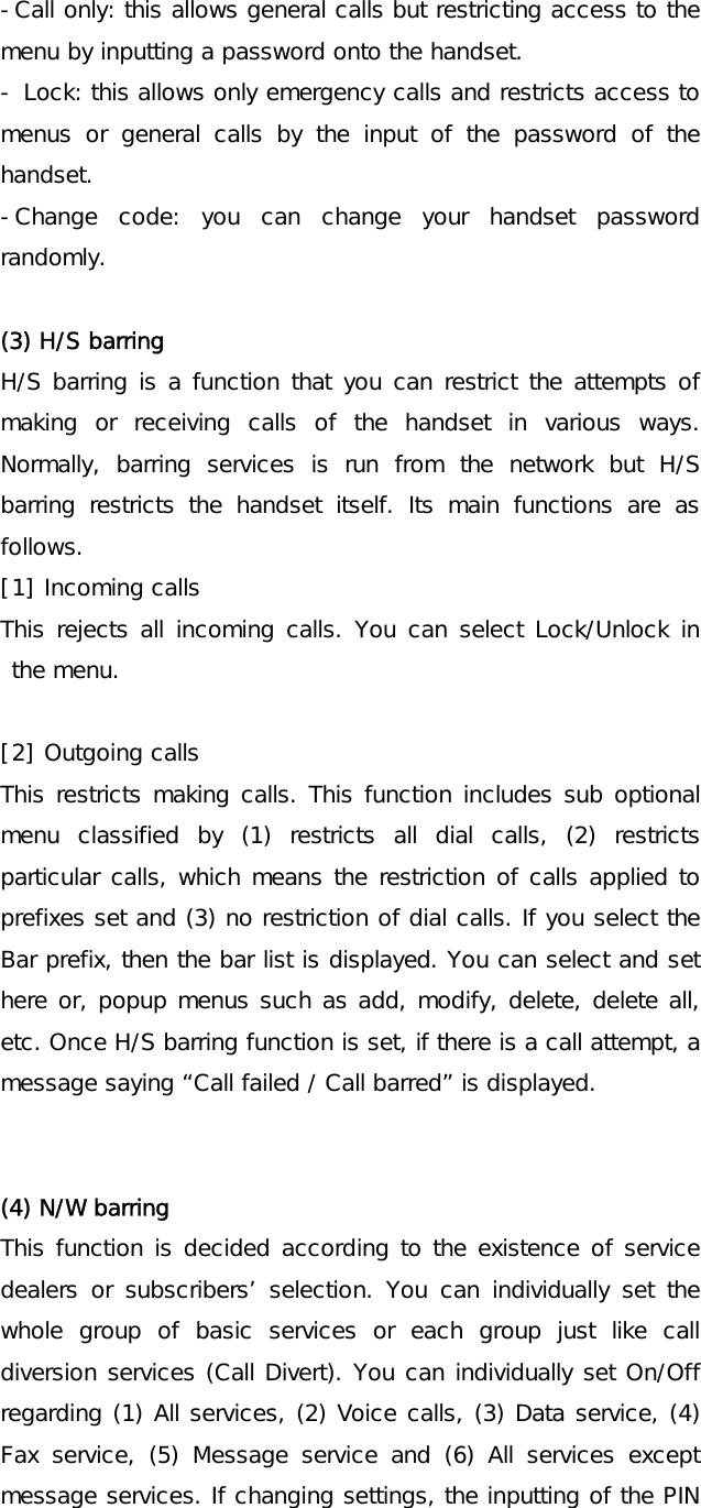 -Call only: this allows general calls but restricting access to the menu by inputting a password onto the handset. - Lock: this allows only emergency calls and restricts access to menus or general calls by the input of the password of the handset. -Change code: you can change your handset password randomly.  (3) H/S barring H/S barring is a function that you can restrict the attempts of making or receiving calls of the handset in various ways. Normally, barring services is run from the network but H/S barring restricts the handset itself. Its main functions are as follows. [1] Incoming calls This rejects all incoming calls. You can select Lock/Unlock in the menu.  [2] Outgoing calls This restricts making calls. This function includes sub optional menu classified by (1) restricts all dial calls, (2) restricts particular calls, which means the restriction of calls applied to prefixes set and (3) no restriction of dial calls. If you select the Bar prefix, then the bar list is displayed. You can select and set here or, popup menus such as add, modify, delete, delete all, etc. Once H/S barring function is set, if there is a call attempt, a message saying “Call failed / Call barred” is displayed.   (4) N/W barring This function is decided according to the existence of service dealers or subscribers’ selection. You can individually set the whole group of basic services or each group just like call diversion services (Call Divert). You can individually set On/Off regarding (1) All services, (2) Voice calls, (3) Data service, (4) Fax service, (5) Message service and (6) All services except message services. If changing settings, the inputting of the PIN 