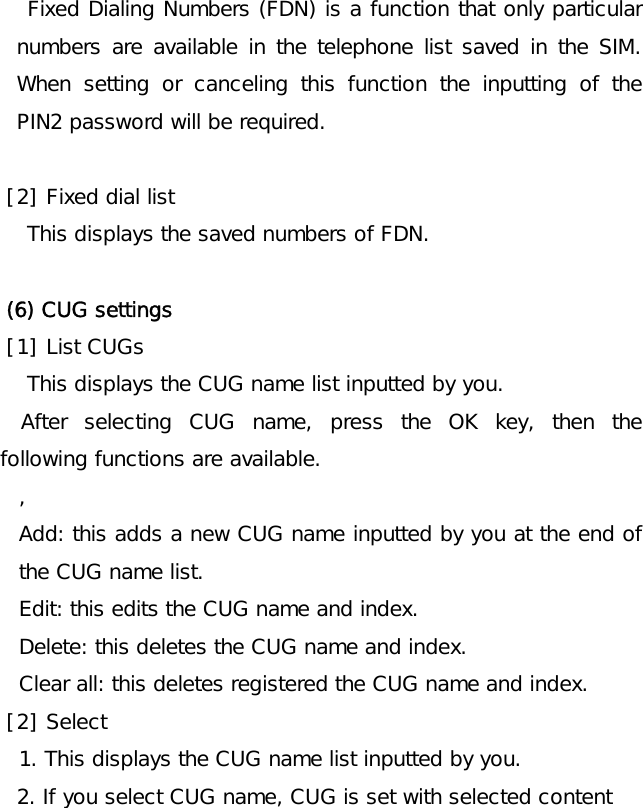   Fixed Dialing Numbers (FDN) is a function that only particular numbers are available in the telephone list saved in the SIM. When setting or canceling this function the inputting of the PIN2 password will be required.  [2] Fixed dial list This displays the saved numbers of FDN.   (6) CUG settings [1] List CUGs This displays the CUG name list inputted by you.   After selecting CUG name, press the OK key, then the following functions are available. , Add: this adds a new CUG name inputted by you at the end of the CUG name list. Edit: this edits the CUG name and index. Delete: this deletes the CUG name and index. Clear all: this deletes registered the CUG name and index. [2] Select 1. This displays the CUG name list inputted by you.  2. If you select CUG name, CUG is set with selected content 