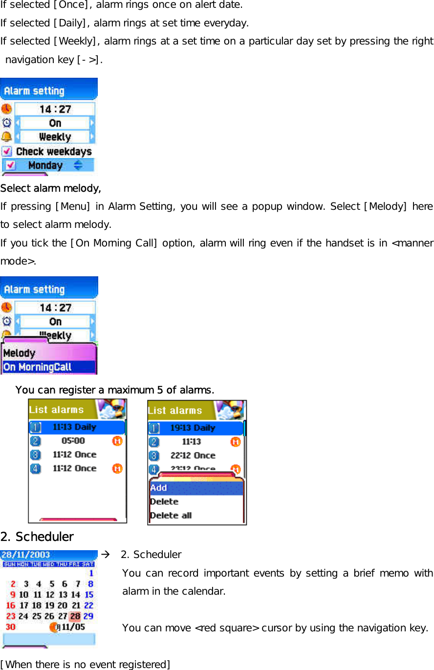 If selected [Once], alarm rings once on alert date.  If selected [Daily], alarm rings at set time everyday. If selected [Weekly], alarm rings at a set time on a particular day set by pressing the right navigation key [-&gt;].       Select alarm melody,  If pressing [Menu] in Alarm Setting, you will see a popup window. Select [Melody] here to select alarm melody. If you tick the [On Morning Call] option, alarm will ring even if the handset is in &lt;manner mode&gt;.   You can register a maximum 5 of alarms.        2. Scheduler  [left] navigation key Æ  2. Scheduler You can record important events by setting a brief memo with alarm in the calendar.  You can move &lt;red square&gt; cursor by using the navigation key.  [When there is no event registered] 